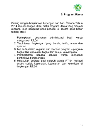 12 
5. Program Utama 
Seiring dengan berjalannya kepengurusan baru Periode Tahun 2014 sampai dengan 2017, maka program utama yang menjadi rencana kerja pengurus pada periode ini secara garis besar terbagi atas : 
1. Peningkatan pelayanan administrasi bagi warga masyarakat RT.04. 
2. Terciptanya lingkungan yang bersih, tertib, aman dan nyaman. 
3. Ikut serta dalam kegiatan dan rencana program – program tingkat RW dana atau tingkat lain sesuai kemampuan 
4. Pembelajaran kepada seluruh warga mengenai pentingnya berorganisasi 
5. Melakukan edukasi bagi seluruh warga RT.04 meliputi aspek sosial, kesehatan, keamanan dan ketertiban di lingkungan RT.04 
 