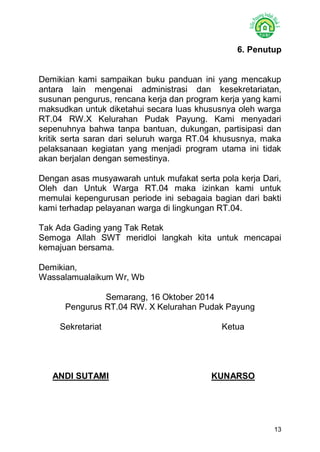 13 
6. Penutup 
Demikian kami sampaikan buku panduan ini yang mencakup antara lain mengenai administrasi dan kesekretariatan, susunan pengurus, rencana kerja dan program kerja yang kami maksudkan untuk diketahui secara luas khususnya oleh warga RT.04 RW.X Kelurahan Pudak Payung. Kami menyadari sepenuhnya bahwa tanpa bantuan, dukungan, partisipasi dan kritik serta saran dari seluruh warga RT.04 khususnya, maka pelaksanaan kegiatan yang menjadi program utama ini tidak akan berjalan dengan semestinya. 
Dengan asas musyawarah untuk mufakat serta pola kerja Dari, Oleh dan Untuk Warga RT.04 maka izinkan kami untuk memulai kepengurusan periode ini sebagaia bagian dari bakti kami terhadap pelayanan warga di lingkungan RT.04. 
Tak Ada Gading yang Tak Retak 
Semoga Allah SWT meridloi langkah kita untuk mencapai kemajuan bersama. 
Demikian, 
Wassalamualaikum Wr, Wb 
Semarang, 16 Oktober 2014 
Pengurus RT.04 RW. X Kelurahan Pudak Payung 
Sekretariat Ketua 
ANDI SUTAMI KUNARSO 
