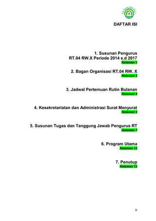 iii 
DAFTAR ISI 
1. Susunan Pengurus 
RT.04 RW.X Periode 2014 s.d 2017 Halaman 1 
2. Bagan Organisasi RT.04 RW. X Halaman 2 
3. Jadwal Pertemuan Rutin Bulanan Halaman 4 
4. Kesekretariatan dan Administrasi Surat Menyurat Halaman 5 
5. Susunan Tugas dan Tanggung Jawab Pengurus RT Halaman 7 
6. Program Utama Halaman 12 
7. Penutup Halaman 13 
 