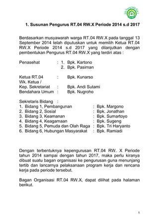 1 
1. Susunan Pengurus RT.04 RW.X Periode 2014 s.d 2017 
Berdasarkan musyawarah warga RT.04 RW.X pada tanggal 13 September 2014 telah diputuskan untuk memilih Ketua RT.04 RW.X Periode 2014 s.d 2017 yang dilanjutkan dengan pembentukan Pengurus RT.04 RW.X yang terdiri atas : 
Penasehat : 1. Bpk. Kartono 
2. Bpk. Pasiman 
Ketua RT.04 : Bpk. Kunarso 
Wk. Ketua / 
Kep. Sekretariat : Bpk. Andi Sutami 
Bendahara Umum : Bpk. Nugroho 
Sekretaris Bidang : 
1. Bidang 1, Pembangunan : Bpk. Margono 
2. Bidang 2, Sosial : Bpk. Jonathan 
3. Bidang 3, Keamanan : Bpk. Sumartoyo 
4. Bidang 4, Keagamaan : Bpk. Sugeng 
5. Bidang 5, Pemuda dan Olah Raga : Bpk. Tri Haryanto 
6. Bidang 6, Hubungan Masyarakat : Bpk. Ramiadi 
Dengan terbentuknya kepengurusan RT.04 RW. X Periode tahun 2014 sampai dengan tahun 2017, maka perlu kiranya dibuat suatu bagan organisasi ke pengurusan guna menunjang tertib dan lancarnya pelaksanaan program kerja dan rencana kerja pada periode tersebut. 
Bagan Organisasi RT.04 RW.X, dapat dilihat pada halaman berikut. 
 