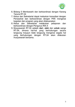 3 
6. Bidang 5 Membawahi dan berkoordinasi dengan Karang Taruna RT.04 
7. Ketua dan Sekretariat dapat melaukan konsultasi dengan Penasehat dan berkoordinasi dengan PKK mengenai kegiatan dan program yang akan dilaksanakan 
8. Ketua dan Sekretariat melakukan pelaporan dan berkoordinasi dengan Pengurus RW.X 
9. Musyawarah RT.04 adalah dari, oleh dan untuk warga RT.04, dimana hal-hal yang berhubungan secara langsung maupun tidak langsung mengenai segala hal yang berhubungan dengan RT.04 akan dilakukan musyawarah bersama. 
 