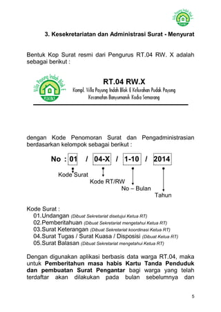 5 
3. Kesekretariatan dan Administrasi Surat - Menyurat 
Bentuk Kop Surat resmi dari Pengurus RT.04 RW. X adalah sebagai berikut : 
dengan Kode Penomoran Surat dan Pengadministrasian berdasarkan kelompok sebagai berikut : 
No : 01 / 04-X / 1-10 / 2014 
Kode Surat 
Kode RT/RW 
No – Bulan 
Tahun 
Kode Surat : 
01. Undangan (Dibuat Sekretariat disetujui Ketua RT) 
02. Pemberitahuan (Dibuat Sekretariat mengetahui Ketua RT) 
03. Surat Keterangan (Dibuat Sekretariat koordinasi Ketua RT) 
04. Surat Tugas / Surat Kuasa / Disposisi (Dibuat Ketua RT) 
05. Surat Balasan (Dibuat Sekretariat mengetahui Ketua RT) 
Dengan digunakan aplikasi berbasis data warga RT.04, maka untuk Pemberitahun masa habis Kartu Tanda Penduduk dan pembuatan Surat Pengantar bagi warga yang telah terdaftar akan dilakukan pada bulan sebelumnya dan  