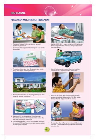 6
PERSIAPAN MELAHIRKAN (BERSALIN)
IBU HAMIL
• 	 Tanyakan kepada bidan dan dokter tanggal
perkiraan persalinan.
• 	 Suami atau keluarga mendampingi ibu saat periksa
kehamilan.
• 	 Persiapkan tabungan atau dana cadangan untuk
biaya persalinan dan biaya lainnya.
• 	 Suami, keluarga dan masyarakat. menyiapkan
kendaraan jika sewaktu-waktu diperlukan.
• 	 Rencanakan melahirkan ditolong oleh dokter atau
bidan di fasilitas kesehatan.
• 	 Siapkan lebih dari 1 orang yang memiliki golongan
darah yang sama dan bersedia menjadi pendonor
jika diperlukan.
• 	 Siapkan KTP, Kartu Keluarga, Kartu Jaminan
Kesehatan Nasional dan keperluan lain untuk ibu
dan bayi yang akan dilahirkan.
• 	 Untuk memperoleh Kartu JKN, daftarkan diri anda
ke kantor BPJS Kesehatan setempat, atau tanyakan
ke petugas Puskesmas.
• 	 Rencanakan ikut Keluarga Berencana (KB) setelah
bersalin. Tanyakan ke petugas kesehatan tentang
cara ber-KB.
• 	 Pastikan ibu hamil dan keluarga menyepakati
amanat persalinan dalam stiker P4K dan sudah
ditempelkan di depan rumah ibu hamil.
 