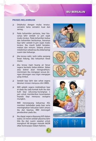 11
PROSES MELAHIRKAN
q	 Didahului dengan mulas teratur,
semakin lama semakin kuat dan
sering.
q	 Pada kehamilan pertama, bayi bia­
sanya lahir setelah 12 jam sejak
mules teratur. Pada kehamilan kedua
dan kehamilan berikutnya, biasanya
bayi lahir setelah 8 jam sejak mules
teratur. Ibu masih boleh berjalan,
makan dan minum. Selama proses
melahirkan sebaiknya ibu didampingi
suami dan keluarga.
q	 Jika terasa sakit, tarik nafas panjang
lewat hidung, lalu keluarkan lewat
mulut.
q 	 Jika terasa ingin buang air besar
segera beritahu bidan/dokter. Bidan
atau dokter akan mengarahkan/
memimpin ibu mengejan sesuai de­
ngan dorongan rasa ingin mengejan
yang timbul.
q 	 Setelah bayi lahir dan sehat segera
lakukan inisiasi menyusu dini (IMD).
q 	 IMD adalah segera meletakkan bayi
di dada ibu (ada kontak kulit ibu dan
kulit bayi sekurang-kurangnya 1
jam untuk memberikan kesempatan
kepada bayi menyusu sesegera
mungkin.
	 IMD merangsang keluarnya ASI,
memberi kekebalan pada bayi serta
meningkatkan kekuatan batin antara
ibu dan bayinya. IMD mencegah
pendarahan pada ibu.
q	 Ibu dapat segera dipasang IUD dalam
waktu 10 menit setelah plasenta lahir
bila ibu dan suami sepakat untuk
mengikuti KB dengan metode AKDR
(Alat Kontrasepsi Dalam Rahim).
IBU BERSALIN
 