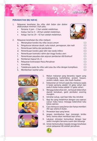 13
1. 	 Pelayanan kesehatan ibu nifas oleh bidan dan dokter
dilaksanakan minimal 3 kali yaitu:
• 	 Pertama: 6 jam - 3 hari setelah melahirkan.
•	 Kedua: hari ke 4 - 28 hari setelah melahirkan.
•	 Ketiga: hari ke 29 - 42 hari setelah melahirkan.
PERAWATAN IBU NIFAS
2. 	 Pelayanan kesehatan ibu nifas meliputi:
a.	 Menanyakan kondisi ibu nifas secara umum	
b.	 Pengukuran tekanan darah, suhu tubuh, pernapasan, dan nadi	
c.	 Pemeriksaan lokhia dan perdarahan	
d.	 Pemeriksaan kondisi jalan lahir dan tanda infeksi 	
e.	 Pemeriksaan kontraksi rahim dan tinggi fundus uteri	
f.	 Pemeriksaan payudara dan anjuran pemberian ASI Eksklusif 	
g.	 Pemberian Kapsul Vit. A 	
h.	 Pelayanan kontrasepsi Pasca Persalinan 	
i.	 Konseling.	
j.	 Tatalaksana pada ibu nifas sakit atau ibu nifas dengan komplikasi.	
k.	 Memberikan nasihat yaitu:	
IBU NIFAS
1.	 Makan makanan yang beraneka ragam yang
mengandung karbohidrat, protein hewani,
protein nabati, sayur, dan buah-buahan.
2.	 Kebutuhan air minum pada ibu menyusui pada
6 bulan pertama adalah 14 gelas sehari dan
pada 6 bulan kedua adalah 12 gelas sehari.
3.	 Menjaga kebersihan diri , termasuk kebersihan
daerah kemaluan, ganti pembalut sesering
mungkin.
4.	 Istirahat cukup, saat bayi tidur ibu istirahat
5.	 Bagi ibu yang melahirkan dengan cara operasi
caesar maka harus menjaga kebersihan luka
bekas operasi.
6.	 Cara menyusui yang benar dan hanya memberi
ASI saja selama 6 bulan.
7.	 Perawatan bayi yang benar.
8.	 Jangan membiarkan bayi menangis terlalu
lama, karena akan membuat bayi stress.
9.	 Lakukan stimulasi komunikasi dengan bayi
sedini mungkin bersama suami dan keluarga
10.	 Untuk berkonsultasi kepada tenaga kesehatan
untuk pelayanan KB setelah persalinan.
 
