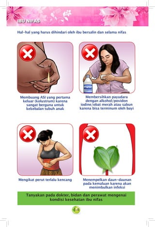 14
Hal-hal yang harus dihindari oleh ibu bersalin dan selama nifas
Membuang ASI yang pertama
keluar (kolustrum) karena
sangat berguna untuk
kekebalan tubuh anak
Membersihkan payudara
dengan alkohol/povidon
iodine/obat merah atau sabun
karena bisa terminum oleh bayi
Mengikat perut terlalu kencang Menempelkan daun-daunan
pada kemaluan karena akan
menimbulkan infeksi
Tanyakan pada dokter, bidan dan perawat mengenai
kondisi kesehatan ibu nifas
IBU NIFAS
 