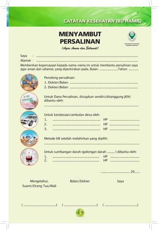 19
CATATAN KESEHATAN IBU HAMIL
Saya 	 : . ..............................................................................................................
Alamat 	: . ..............................................................................................................
Memberikan kepercayaan kepada nama-nama ini untuk membantu persalinan saya
agar aman dan selamat, yang diperkirakan pada, Bulan: .....................Tahun: ...........
Kementerian Kesehatan
Republik Indonesia
MENYAMBUT
PERSALINAN
(Agar Aman dan Selamat)
Mengetahui,
Suami/Orang Tua/Wali
( ...................................)
Penolong persalinan:
1. Dokter/Bidan: .........................................................................
2. Dokter/Bidan: .........................................................................
Untuk Dana Persalinan, disiapkan sendiri/ditanggung JKN/
dibantu oleh:
.....................................................................................................
Untuk kendaraan/ambulan desa oleh:
1. . ....................................................  	HP	 ................................
2. . ....................................................	 HP	 ................................
3. . ....................................................	 HP 	................................
Metode KB setelah melahirkan yang dipilih:
......................................................................................................
Untuk sumbangan darah (golongan darah ........ ) dibantu oleh:
1. . ................................................... 	 HP	 ...............................
2. . ................................................... 	 HP	 ...............................
Bidan/Dokter
( ...................................)
....,.......................... 20......
Saya
( ...................................)
 