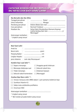 24
Ibu Bersalin dan Ibu Nifas
Tanggal persalinan 	 :	 ..........................	 Pukul : .....................................
Umur kehamilan 	 : 	 ..........................	 Minggu
Penolong persalinan	 : 	 Dokter/Bidan/lain-lain ........................................
Cara persalinan 	 : 	 Normal/Tindakan ................................................
Keadaan ibu 	 : 	 Sehat/Sakit (Pendarahan/Demam/Kejang/
Lokhia berbau/lain-lain ................................)/
Meninggal*
Keterangan tambahan	: 	 	.............................................................................
* Lingkari yang sesuai
Bayi Saat Lahir
Anak ke 	 : 	 	...........................................
Berat Lahir 	 : 	 .................................. gram
Panjang Badan	 : 	 ...................................... cm
Lingkar Kepala	 : 	 ...................................... cm
Jenis Kelamin 	 : 	 Laki-laki/Perempuan*
Kondisi bayi saat lahir**:
[  ] 	Segera menangis 	 [  ] 	Anggota gerak kebiruan
[  ] 	Menangis beberapa saat 	 [  ] 	Seluruh tubuh biru
[  ] 	Tidak menangis 	 [  ] 	Kelainan bawaan
[  ] 	Seluruh tubuh kemerahan 	 [  ] 	Meninggal
Asuhan Bayi Baru Lahir **:
[  ] 	Inisiasi menyusu dini (IMD) dalam 1 jam pertama kelahiran bayi
[  ] 	Suntikan Vitamin K1
[  ] 	Salep mata antibiotika profilaksis
[  ] 	Imunisasi Hb0
Keterangan tambahan: ..................................................
* Lingkari yang sesuai
** Beri tanda [√] pada kolom yang sesuai
CATATAN KESEHATAN IBU BERSALIN
IBU NIFAS DAN BAYI BARU LAHIR
 