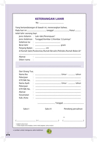 29
No : .........................................
Yang bertandatangan di bawah ini, menerangkan bahwa;
Pada hari ini ................................, tanggal ........................., Pukul ..........
telah lahir seorang bayi:
Jenis Kelamin 	 : 	 Laki-laki/Perempuan*
Jenis Kelahiran 	: 	 Tunggal/Kembar 2/Kembar 3/Lainnya*
Kelahiran ke 	 : 	 ............................................
Berat lahir 	 : 	 ............................................ gram
Panjang Badan : 	 .................. cm
di Rumah Sakit/Puskesmas/Rumah Bersalin/Polindes/Rumah Bidan/di*
............................................................................................................
Alamat : 	 ................................................................................
Diberi nama 	 :
............................................................................................................
Dari Orang Tua;
Nama Ibu 	 : 	 ............................................. Umur : ............ tahun
Pekerjaan 	 : . ................................................................................
KTP/NIK No.	 : . ................................................................................
Nama Ayah 	 : 	 ............................................. Umur : ............ tahun
Pekerjaan 	 : . ................................................................................
KTP/NIK No. 	 : . ................................................................................
Alamat : . ................................................................................
Kecamatan 	 : . ................................................................................
Kab./Kota 	 : . ................................................................................
KETERANGAN LAHIR
............................., Tanggal, ...................................	
Saksi I	 Saksi II	 Penolong persalinan		
**
	( ................................. )	( ................................. )	 ( ................................. )
* Lingkari yang sesuai
** Tanda tangan,nama lengkap, nomor induk pegawai, nama instansi
• Lembar untuk mengurus akte kelahiran
 
