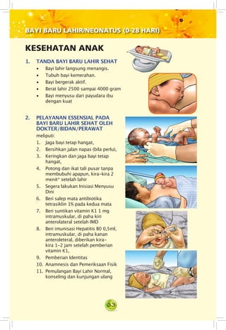 33
KESEHATAN ANAK
1.	 TANDA BAYI BARU LAHIR SEHAT
• Bayi lahir langsung menangis.
• Tubuh bayi kemerahan.
• Bayi bergerak aktif.
• Berat lahir 2500 sampai 4000 gram
• Bayi menyusu dari payudara ibu
dengan kuat
2.	 PELAYANAN ESSENSIAL PADA
BAYI BARU LAHIR SEHAT OLEH
DOKTER/BIDAN/PERAWAT
meliputi:
1. Jaga bayi tetap hangat,
2. Bersihkan jalan napas (bila perlu),
3. Keringkan dan jaga bayi tetap
hangat,
4.	 Potong dan ikat tali pusar tanpa
membubuhi apapun, kira-kira 2
menit* setelah lahir
5. Segera lakukan Inisiasi Menyusu
Dini
6. Beri salep mata antibiotika
tetrasiklin 1% pada kedua mata
7. Beri suntikan vitamin K1 1 mg
intramuskular, di paha kiri
anterolateral setelah IMD
8. Beri imunisasi Hepatitis B0 0,5ml,
intramuskular, di paha kanan
anteroleteral, diberikan kira-
kira 1-2 jam setelah pemberian
vitamin K1,
9. Pemberian Identitas
10. Anamnesis dan Pemeriksaan Fisik
11. Pemulangan Bayi Lahir Normal,
konseling dan kunjungan ulang
BAYI BARU LAHIR/NEONATUS (0-28 HARI)
 