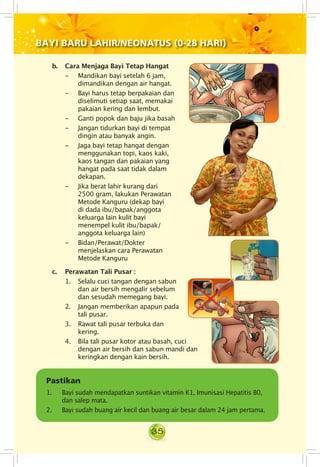 35
BAYI BARU LAHIR/NEONATUS (0-28 HARI)
	
b.	 Cara Menjaga Bayi Tetap Hangat
- 	 Mandikan bayi setelah 6 jam,
dimandikan dengan air hangat.
- 	 Bayi harus tetap berpakaian dan
diselimuti setiap saat, memakai
pakaian kering dan lembut.
- 	 Ganti popok dan baju jika basah
- 	 Jangan tidurkan bayi di tempat
dingin atau banyak angin.
- 	 Jaga bayi tetap hangat dengan
menggunakan topi, kaos kaki,
kaos tangan dan pakaian yang
hangat pada saat tidak dalam
dekapan.
- 	 Jika berat lahir kurang dari
2500 gram, lakukan Perawatan
Metode Kanguru (dekap bayi
di dada ibu/bapak/anggota
keluarga lain kulit bayi
menempel kulit ibu/bapak/
anggota keluarga lain)
- 	 Bidan/Perawat/Dokter
menjelaskan cara Perawatan
Metode Kanguru	
c.	 Perawatan Tali Pusar :
1. Selalu cuci tangan dengan sabun
dan air bersih mengalir sebelum
dan sesudah memegang bayi.
2. Jangan memberikan apapun pada
tali pusar.
3. Rawat tali pusar terbuka dan
kering.
Pastikan
1. Bayi sudah mendapatkan suntikan vitamin K1, Imunisasi Hepatitis B0,
dan salep mata.
2. Bayi sudah buang air kecil dan buang air besar dalam 24 jam pertama.
4. Bila tali pusar kotor atau basah, cuci
dengan air bersih dan sabun mandi dan
keringkan dengan kain bersih.
 