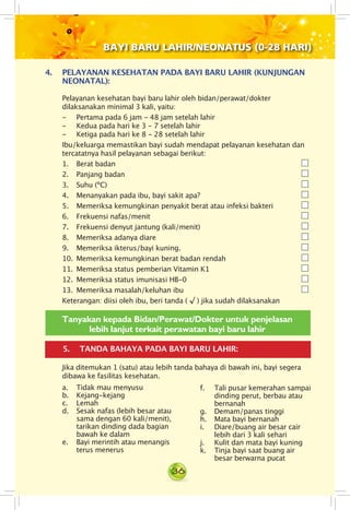 36
BAYI BARU LAHIR/NEONATUS (0-28 HARI)
5.	 TANDA BAHAYA PADA BAYI BARU LAHIR:
4.	 PELAYANAN KESEHATAN PADA BAYI BARU LAHIR (KUNJUNGAN
NEONATAL):
Pelayanan kesehatan bayi baru lahir oleh bidan/perawat/dokter
dilaksanakan minimal 3 kali, yaitu:
- 	 Pertama pada 6 jam - 48 jam setelah lahir
- 	 Kedua pada hari ke 3 - 7 setelah lahir
- 	 Ketiga pada hari ke 8 - 28 setelah lahir
Ibu/keluarga memastikan bayi sudah mendapat pelayanan kesehatan dan
tercatatnya hasil pelayanan sebagai berikut:
1. Berat badan
2. Panjang badan
3. Suhu (ºC)
4. Menanyakan pada ibu, bayi sakit apa?
5. Memeriksa kemungkinan penyakit berat atau infeksi bakteri
6. Frekuensi nafas/menit
7. Frekuensi denyut jantung (kali/menit)
8. Memeriksa adanya diare
9. Memeriksa ikterus/bayi kuning.
10. Memeriksa kemungkinan berat badan rendah
11. Memeriksa status pemberian Vitamin K1
12. Memeriksa status imunisasi HB-0
13. Memeriksa masalah/keluhan ibu
Keterangan: diisi oleh ibu, beri tanda ( √ ) jika sudah dilaksanakan
Jika ditemukan 1 (satu) atau lebih tanda bahaya di bawah ini, bayi segera
dibawa ke fasilitas kesehatan.
Tanyakan kepada Bidan/Perawat/Dokter untuk penjelasan
lebih lanjut terkait perawatan bayi baru lahir
a.	 Tidak mau menyusu
b. Kejang-kejang
c. Lemah
d. Sesak nafas (lebih besar atau
sama dengan 60 kali/menit),
tarikan dinding dada bagian
bawah ke dalam
e.	 Bayi merintih atau menangis
terus menerus
f. Tali pusar kemerahan sampai
dinding perut, berbau atau
bernanah
g. Demam/panas tinggi
h.	 Mata bayi bernanah
i. Diare/buang air besar cair
lebih dari 3 kali sehari
j.	 Kulit dan mata bayi kuning
k.	 Tinja bayi saat buang air
besar berwarna pucat
 