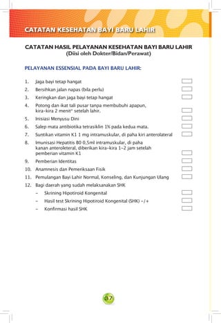 37
CATATAN HASIL PELAYANAN KESEHATAN BAYI BARU LAHIR
(Diisi oleh Dokter/Bidan/Perawat)
PELAYANAN ESSENSIAL PADA BAYI BARU LAHIR:
1. Jaga bayi tetap hangat
2. Bersihkan jalan napas (bila perlu)
3. Keringkan dan jaga bayi tetap hangat
4. Potong dan ikat tali pusar tanpa membubuhi apapun,                                  
kira-kira 2 menit* setelah lahir.
5. Inisiasi Menyusu Dini
6. Salep mata antibiotika tetrasiklin 1% pada kedua mata.
7. Suntikan vitamin K1 1 mg intramuskular, di paha kiri anterolateral
8. Imunisasi Hepatitis B0 0,5ml intramuskular, di paha                                                                                                                  
kanan anteroleteral, diberikan kira-kira 1-2 jam setelah               
pemberian vitamin K1
9. Pemberian Identitas
10. Anamnesis dan Pemeriksaan Fisik
11. Pemulangan Bayi Lahir Normal, Konseling, dan Kunjungan Ulang
12. Bagi daerah yang sudah melaksanakan SHK
- 	 Skrining Hipotiroid Kongenital
- 	 Hasil test Skrining Hipotiroid Kongenital (SHK) -/+
- 	 Konfirmasi hasil SHK
CATATAN KESEHATAN BAYI BARU LAHIR
 
