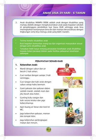 44
3. Anak disabilitas MAMPU DIDIK adalah anak dengan disabilitas yang
mampu dididik dengan mengikutsertakan anak pada kegiatan sekolah
di penyelenggara pendidikan luar biasa (SLB) sehingga anak bisa
meningkatkan kemampuan bina diri dan mampu bersosialisasi dengan
lingkungan serta bisa menuju anak yang lebih mandiri.
*	 Terima kondisi disabilitas anak
*	 Ikuti kegiatan komunitas orang tua dan organisasi masyarakat sesuai
dengan jenis disabilitas anak
*	 Tanyakan lebih lanjut tentang perawatan kesehatan anak disabilitas
kepada bidan/perawat/dokter pada fasilitas pelayanan kesehatan
setempat
1.	 Kebersihan Anak:
• Mandi dengan sabun dan air
bersih 2 kali sehari.
• Cuci rambut dengan sampo 3 kali
seminggu.
• Cuci tangan dan kaki anak dengan
sabun setiap habis bermain
• Ganti pakaian dan pakaian dalam
setelah mandi, setelah main dan
jika basah atau kotor.
• Gunting kuku tangan dan
kaki secara teratur dan jaga
kebersihannya
• Ajari buang air besar dan kecil di
WC.
• Jaga kebersihan pakaian, mainan
dan tempat tidur.
• Jaga kebersihan perlengkapan
makan dan minum.
PERAWATAN SEHARI-HARI
ANAK USIA 29 HARI - 6 TAHUN
 