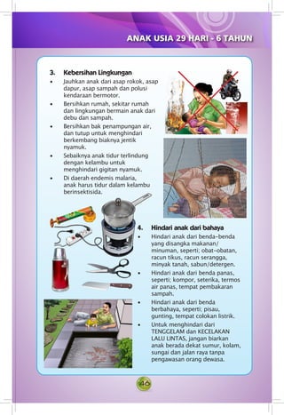 46
3.	 Kebersihan Lingkungan
• Jauhkan anak dari asap rokok, asap
dapur, asap sampah dan polusi
kendaraan bermotor.
• Bersihkan rumah, sekitar rumah
dan lingkungan bermain anak dari
debu dan sampah.
• Bersihkan bak penampungan air,
dan tutup untuk menghindari
berkembang biaknya jentik
nyamuk.
• Sebaiknya anak tidur terlindung
dengan kelambu untuk
menghindari gigitan nyamuk.
• Di daerah endemis malaria,
anak harus tidur dalam kelambu
berinsektisida.
4.	 Hindari anak dari bahaya
• Hindari anak dari benda-benda
yang disangka makanan/
minuman, seperti; obat-obatan,
racun tikus, racun serangga,
minyak tanah, sabun/detergen.
• Hindari anak dari benda panas,
seperti; kompor, seterika, termos
air panas, tempat pembakaran
sampah.
• Hindari anak dari benda
berbahaya, seperti; pisau,
gunting, tempat colokan listrik.
• Untuk menghindari dari
TENGGELAM dan KECELAKAN
LALU LINTAS, jangan biarkan
anak berada dekat sumur, kolam,
sungai dan jalan raya tanpa
pengawasan orang dewasa.
ANAK USIA 29 HARI - 6 TAHUN
 