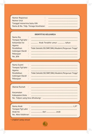 iv
* Lingkari yang sesuai
Nomor Registrasi 	 : . ....................................................
Nomor Urut 	 : . ....................................................
Tanggal menerima buku KIA 	 : . ....................................................
Nama & No. Telp. Tenaga Kesehatan	: . ....................................................
IDENTITAS KELUARGA
Nama Ibu 	 : . ..................................................................................
Tempat/Tgl lahir 	: . ..................................................................................
Kehamilan ke	 :	 ............ Anak Terakhir umur: ............ tahun
Agama 	 :		.................................................................................
Pendidikan 	 : 	 Tidak Sekolah/SD/SMP/SMU/Akademi/Perguruan Tinggi*
Golongan Darah 	 : . ..................................................................................
Pekerjaan 	 : . ..................................................................................
No. JKN 	 : . ..................................................................................
Nama Suami	 : . ..................................................................................
Tempat/Tgl lahir	: . ..................................................................................
Agama 	 : . ..................................................................................
Pendidikan 	 : 	 Tidak Sekolah/SD/SMP/SMU/Akademi/Perguruan Tinggi*
Golongan Darah 	 : . ..................................................................................
Pekerjaan 	 : . ..................................................................................
Alamat Rumah	:. ..................................................................................
	. ..................................................................................
Kecamatan 	:. ..................................................................................
Kabupaten/Kota 	: . ..................................................................................
No. Telpon yang bisa dihubungi : ..............................................................
Nama Anak 	 : 	......................................................................... L/P*
Tempat/Tgl Lahir	 : . .................................................................................
Anak Ke 	 : 	................... dari ................ anak
No. Akte Kelahiran	:. .................................................................................
 
