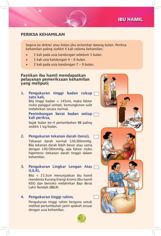 1
IBU HAMIL
PERIKSA KEHAMILAN
Segera ke dokter atau bidan jika terlambat datang bulan. Periksa
kehamilan paling sedikit 4 kali selama kehamilan;
• 1 kali pada usia kandungan sebelum 3 bulan.
• 1 kali usia kandungan 4 - 6 bulan.
• 2 kali pada usia kandungan 7 - 9 bulan.
Pastikan ibu hamil mendapatkan
pelayanan pemeriksaan kehamilan
yang meliputi;
1.	 Pengukuran tinggi badan cukup
satu kali,	
Bila tinggi badan < 145cm, maka faktor
risiko panggul sempit, kemungkinan sulit
melahirkan secara normal.	
Penimbangan berat badan setiap
kali periksa,
Sejak bulan ke-4 pertambahan BB paling
sedikit 1 kg/bulan.
2.	 Pengukuran tekanan darah (tensi),
Tekanan darah normal 120/80mmHg.
Bila tekanan darah lebih besar atau sama
dengan 140/90mmHg, ada faktor risiko
hipertensi (tekanan darah tinggi) dalam
kehamilan.
3.	 Pengukuran Lingkar Lengan Atas
(LiLA),
Bila < 23,5cm menunjukkan ibu hamil
menderita Kurang Energi Kronis (Ibu hamil
KEK) dan berisiko melahirkan Bayi Berat
Lahir Rendah (BBLR)
4.	 Pengukuran tinggi rahim.	
Pengukuran tinggi rahim berguna untuk
melihat pertumbuhan janin apakah sesuai
dengan usia kehamilan.
 