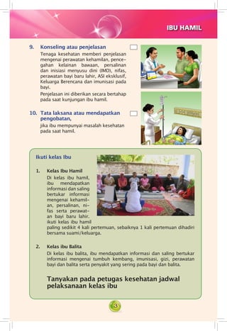 3
Ikuti kelas Ibu
1. 	 Kelas Ibu Hamil
    	 Di kelas ibu hamil,
ibu mendapatkan
in­­for­masi dan saling
bertukar infor­masi
mengenai ke­­hamil­
an, persalinan, ni­
fas serta perawat­
an bayi baru lahir.
ikuti kelas ibu hamil
paling sedikit 4 kali pertemuan, sebaiknya 1 kali pertemuan dihadiri
bersama suami/keluarga.
2. 	 Kelas ibu Balita
	 Di kelas ibu balita, ibu mendapatkan informasi dan saling bertukar
informasi mengenai tumbuh kembang, imunisasi, gizi, perawatan
bayi dan balita serta penyakit yang sering pada bayi dan balita.
	 Tanyakan pada petugas kesehatan jadwal
pelaksanaan kelas ibu
IBU HAMIL
9.	 Konseling atau penjelasan
	 Tenaga kesehatan memberi penjelasan
mengenai perawatan kehamilan, pence­
gahan kelainan bawaan, persalinan
dan inisiasi menyusu dini (IMD), nifas,
perawatan bayi baru lahir, ASI eksklusif,
Keluarga Berencana dan imunisasi pada
bayi.
	 Penjelasan ini diberikan secara bertahap
pada saat kunjungan ibu hamil.
10.	 Tata laksana atau mendapatkan
pengobatan,
	 jika ibu mempunyai masalah kesehatan
pada saat hamil.
 