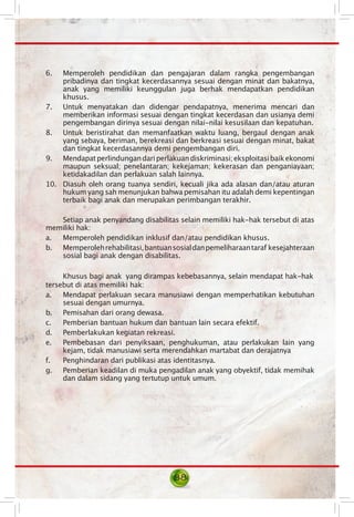 6. Memperoleh pendidikan dan pengajaran dalam rangka pengembangan
pribadinya dan tingkat kecerdasannya sesuai dengan minat dan bakatnya,
anak yang memiliki keunggulan juga berhak mendapatkan pendidikan
khusus.
7. Untuk menyatakan dan didengar pendapatnya, menerima mencari dan
memberikan informasi sesuai dengan tingkat kecerdasan dan usianya demi
pengembangan dirinya sesuai dengan nilai-nilai kesusilaan dan kepatuhan.
8. Untuk beristirahat dan memanfaatkan waktu luang, bergaul dengan anak
yang sebaya, beriman, berekreasi dan berkreasi sesuai dengan minat, bakat
dan tingkat kecerdasannya demi pengembangan diri.
9. Mendapatperlindungandariperlakuandiskriminasi;eksploitasibaikekonomi
maupun seksual; penelantaran; kekejaman; kekerasan dan penganiayaan;
ketidakadilan dan perlakuan salah lainnya.
10. Diasuh oleh orang tuanya sendiri, kecuali jika ada alasan dan/atau aturan
hukum yang sah menunjukan bahwa pemisahan itu adalah demi kepentingan
terbaik bagi anak dan merupakan perimbangan terakhir.
Setiap anak penyandang disabilitas selain memiliki hak-hak tersebut di atas
memiliki hak:
a. Memperoleh pendidikan inklusif dan/atau pendidikan khusus.
b. Memperolehrehabilitasi,bantuansosialdanpemeliharaantaraf  kesejahteraan
sosial bagi anak dengan disabilitas.
Khusus bagi anak  yang dirampas kebebasannya, selain mendapat hak-hak
tersebut di atas memiliki hak:
a. Mendapat perlakuan secara manusiawi dengan memperhatikan kebutuhan
sesuai dengan umurnya.
b.	 Pemisahan dari orang dewasa.
c. Pemberian bantuan hukum dan bantuan lain secara efektif.
d.	 Pemberlakukan kegiatan rekreasi.
e. Pembebasan dari penyiksaan, penghukuman, atau perlakukan lain yang
kejam, tidak manusiawi serta merendahkan martabat dan derajatnya
f. Penghindaran dari publikasi atas identitasnya.
g. Pemberian keadilan di muka pengadilan anak yang obyektif, tidak memihak
dan dalam sidang yang tertutup untuk umum.
88
 