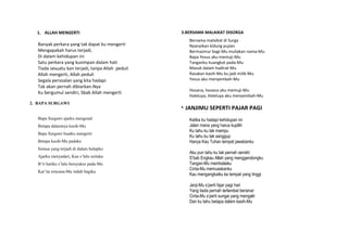 1. ALLAH MENGERTI
Banyak perkara yang tak dapat ku mengerti
Mengapakah harus terjadi,
Di dalam kehidupan ini
Satu perkara yang kusimpan dalam hati
Tiada sesuatu kan terjadi, tanpa Allah peduli
Allah mengerti, Allah peduli
Segala persoalan yang kita hadapi
Tak akan pernah dibiarkan-Nya
Ku bergumul sendiri, Sbab Allah mengerti
2. BAPA SURGAWI
Bapa Surgawi ajarku mengenal
Betapa dalamnya kasih-Mu
Bapa Surgawi buatku mengerti
Betapa kasih-Mu padaku
Semua yang terjadi di dalam hidupku
Ajarku menyadari, Kau s’lalu sertaku
B’ri hatiku s’lalu bersyukur pada-Mu
Kar’na rencana-Mu indah bagiku
3.BERSAMA MALAIKAT DISORGA
Bersama malaikat di Surga
Nyanyikan kidung pujian
Bermazmur bagi-Mu muliakan nama-Mu
Bapa Yesus aku memuji-Mu
Tanganku kuangkat pada-Mu
Masuk dalam hadirat-Mu
Rasakan kasih-Mu ku jadi milik-Mu
Yesus aku menyembah-Mu
Hosana, hosana aku memuji-Mu
Haleluya, Haleluya aku menyembah-Mu
4. JANJIMU SEPERTI PAJAR PAGI
Ketika ku hadapi kehidupan ini
Jalan mana yang harus kupilih
Ku tahu ku tak mampu
Ku tahu ku tak sanggup
Hanya Kau Tuhan tempat jawabanku
Aku pun tahu ku tak pernah sendiri
S’bab Engkau Allah yang menggendongku
Tangan-Mu membelaiku
Cinta-Mu memuaskanku
Kau mengangkatku ke tempat yang tinggi
Janji-Mu s’perti fajar pagi hari
Yang tiada pernah terlambat bersinar
Cinta-Mu s’perti sungai yang mengalir
Dan ku tahu betapa dalam kasih-Mu
 