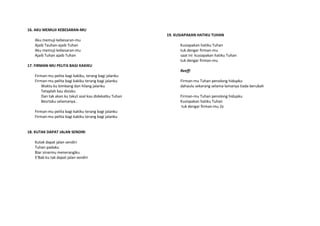 16. AKU MEMUJI KEBESARAN-MU
Aku memuji kebesaran-mu
Ajaib Tauhan-ajaib Tuhan
Aku memuji kebesaran-mu
Ajaib Tuhan ajaib Tuhan
17. FIRMAN-MU PELITA BAGI KAKIKU
Firman-mu pelita bagi kakiku, terang bagi jalanku
Firman-mu pelita bagi kakiku terang bagi jalanku
Waktu ku bimbang dan hilang jalanku
Tetaplah kau disisku
Dan tak akan ku takut asal kau didekatku Tuhan
Besrtaku selamanya..
Firman-mu pelita bagi kakiku terang bagi jalanku
Firman-mu pelita bagi kakiku terang bagi jalanku
18. KUTAK DAPAT JALAN SENDIRI
Kutak dapat jalan sendiri
Tuhan padaku
Biar sinarmu menerangiku
S’Bab ku tak dapat jalan sendiri
19. KUSIAPAKAN HATIKU TUHAN
Kusiapakan hatiku Tuhan
tuk dengar firman-mu
saat ini kusiapakan hatiku Tuhan
tuk dengar firman-mu
Reeff:
Firman-mu Tuhan penolong hidupku
dahaulu sekarang selama-lamanya tiada berubah
Firman-mu Tuhan penolong hidupku
Kusispakan hatiku Tuhan
tuk dengar firman-mu 2x
 