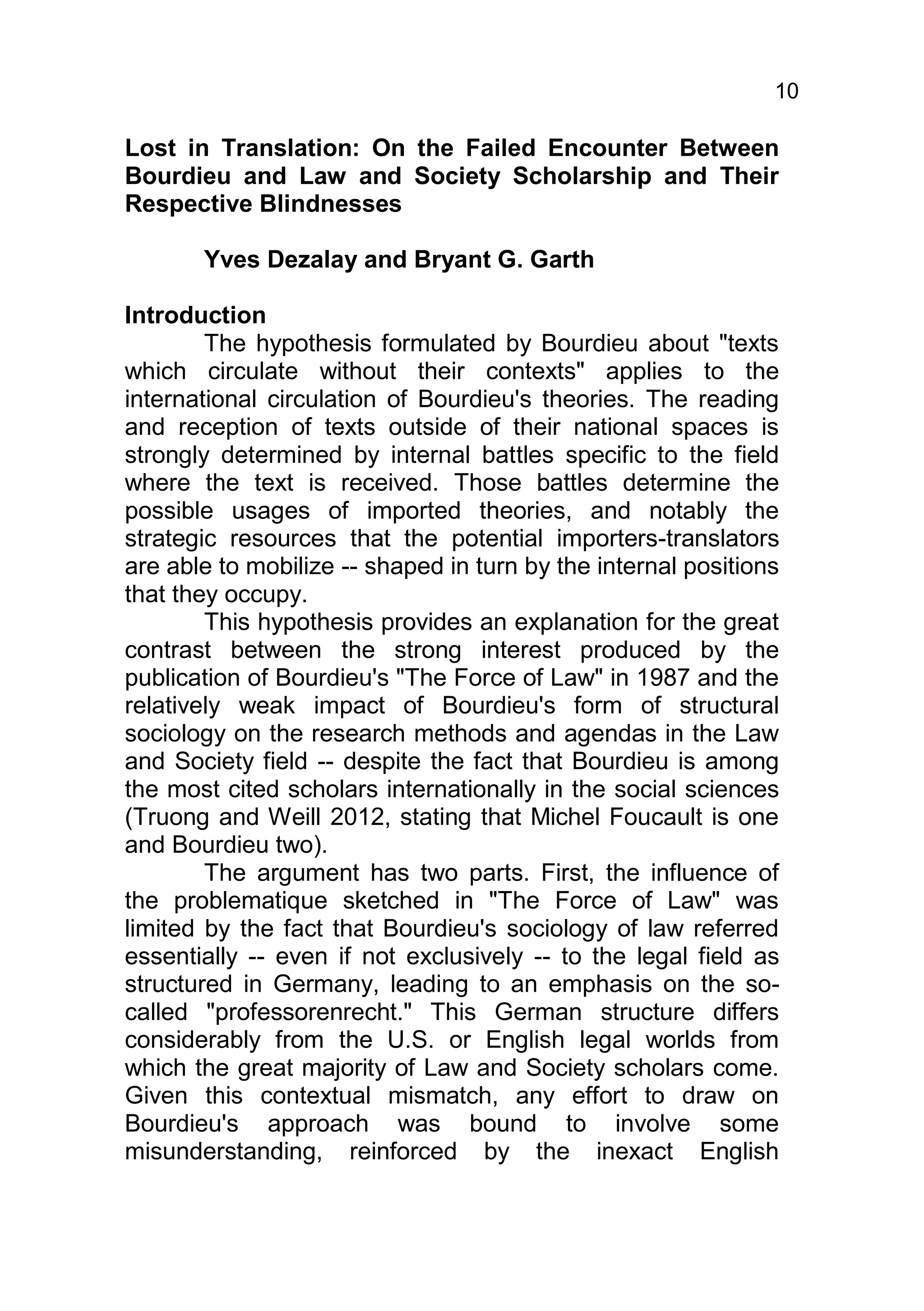 10

Lost in Translation: On the Failed Encounter Between
Bourdieu and Law and Society Scholarship and Their
Respective Blindnesses

       Yves Dezalay and Bryant G. Garth

Introduction
        The hypothesis formulated by Bourdieu about "texts
which circulate without their contexts" applies to the
international circulation of Bourdieu's theories. The reading
and reception of texts outside of their national spaces is
strongly determined by internal battles specific to the field
where the text is received. Those battles determine the
possible usages of imported theories, and notably the
strategic resources that the potential importers-translators
are able to mobilize -- shaped in turn by the internal positions
that they occupy.
        This hypothesis provides an explanation for the great
contrast between the strong interest produced by the
publication of Bourdieu's "The Force of Law" in 1987 and the
relatively weak impact of Bourdieu's form of structural
sociology on the research methods and agendas in the Law
and Society field -- despite the fact that Bourdieu is among
the most cited scholars internationally in the social sciences
(Truong and Weill 2012, stating that Michel Foucault is one
and Bourdieu two).
        The argument has two parts. First, the influence of
the problematique sketched in "The Force of Law" was
limited by the fact that Bourdieu's sociology of law referred
essentially -- even if not exclusively -- to the legal field as
structured in Germany, leading to an emphasis on the so-
called "professorenrecht." This German structure differs
considerably from the U.S. or English legal worlds from
which the great majority of Law and Society scholars come.
Given this contextual mismatch, any effort to draw on
Bourdieu's approach was bound to involve some
misunderstanding, reinforced by the inexact English
 