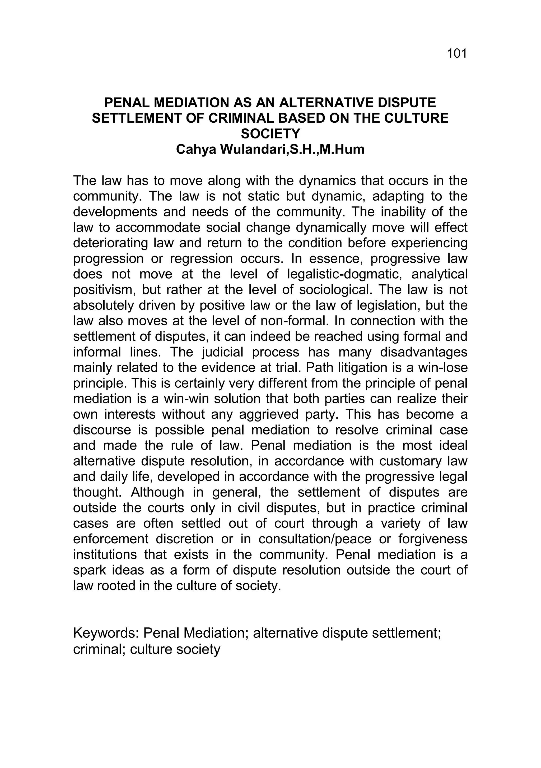 101


    PENAL MEDIATION AS AN ALTERNATIVE DISPUTE
   SETTLEMENT OF CRIMINAL BASED ON THE CULTURE
                     SOCIETY
            Cahya Wulandari,S.H.,M.Hum

The law has to move along with the dynamics that occurs in the
community. The law is not static but dynamic, adapting to the
developments and needs of the community. The inability of the
law to accommodate social change dynamically move will effect
deteriorating law and return to the condition before experiencing
progression or regression occurs. In essence, progressive law
does not move at the level of legalistic-dogmatic, analytical
positivism, but rather at the level of sociological. The law is not
absolutely driven by positive law or the law of legislation, but the
law also moves at the level of non-formal. In connection with the
settlement of disputes, it can indeed be reached using formal and
informal lines. The judicial process has many disadvantages
mainly related to the evidence at trial. Path litigation is a win-lose
principle. This is certainly very different from the principle of penal
mediation is a win-win solution that both parties can realize their
own interests without any aggrieved party. This has become a
discourse is possible penal mediation to resolve criminal case
and made the rule of law. Penal mediation is the most ideal
alternative dispute resolution, in accordance with customary law
and daily life, developed in accordance with the progressive legal
thought. Although in general, the settlement of disputes are
outside the courts only in civil disputes, but in practice criminal
cases are often settled out of court through a variety of law
enforcement discretion or in consultation/peace or forgiveness
institutions that exists in the community. Penal mediation is a
spark ideas as a form of dispute resolution outside the court of
law rooted in the culture of society.


Keywords: Penal Mediation; alternative dispute settlement;
criminal; culture society
 