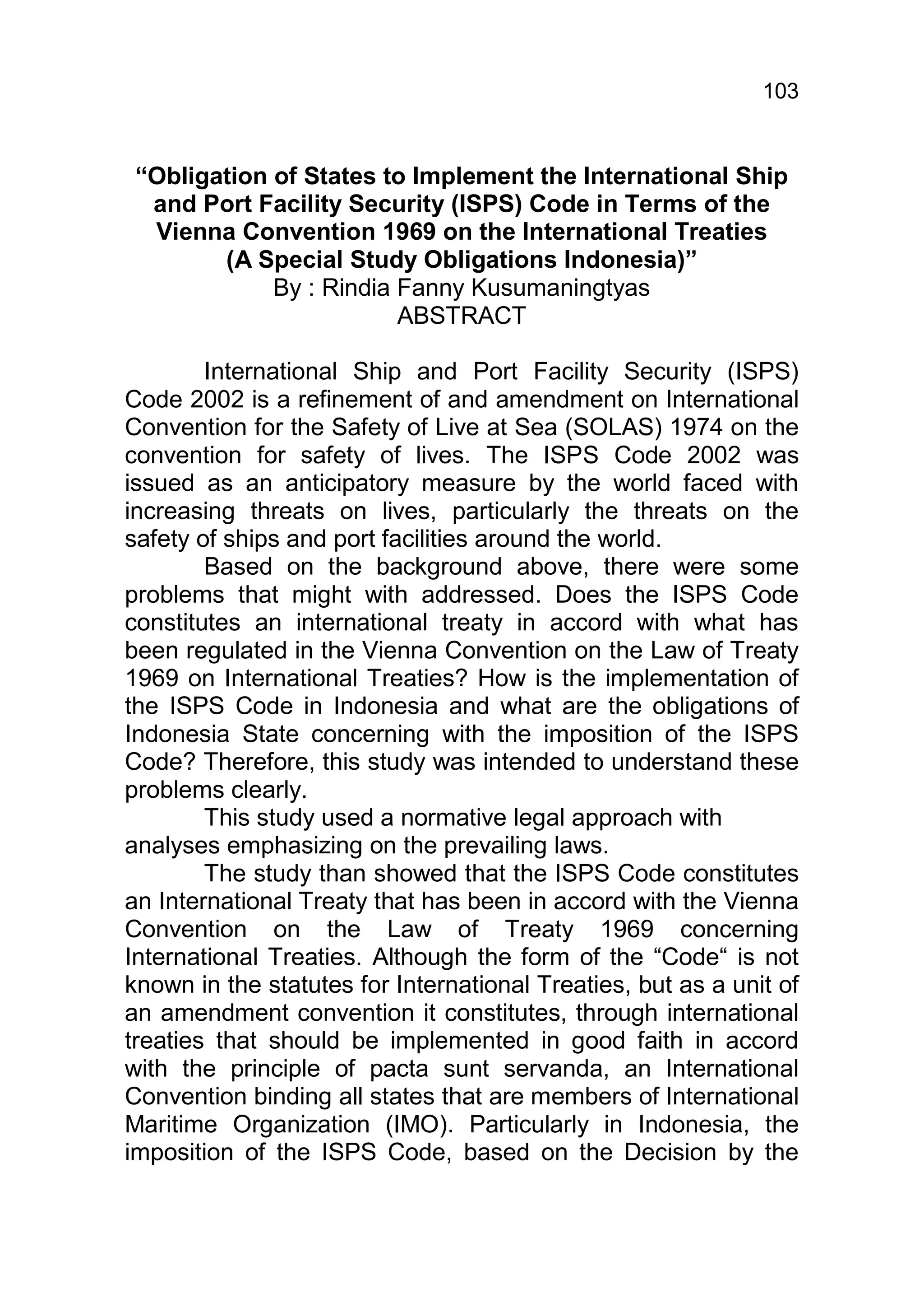 103


 “Obligation of States to Implement the International Ship
  and Port Facility Security (ISPS) Code in Terms of the
  Vienna Convention 1969 on the International Treaties
        (A Special Study Obligations Indonesia)”
             By : Rindia Fanny Kusumaningtyas
                         ABSTRACT

        International Ship and Port Facility Security (ISPS)
Code 2002 is a refinement of and amendment on International
Convention for the Safety of Live at Sea (SOLAS) 1974 on the
convention for safety of lives. The ISPS Code 2002 was
issued as an anticipatory measure by the world faced with
increasing threats on lives, particularly the threats on the
safety of ships and port facilities around the world.
        Based on the background above, there were some
problems that might with addressed. Does the ISPS Code
constitutes an international treaty in accord with what has
been regulated in the Vienna Convention on the Law of Treaty
1969 on International Treaties? How is the implementation of
the ISPS Code in Indonesia and what are the obligations of
Indonesia State concerning with the imposition of the ISPS
Code? Therefore, this study was intended to understand these
problems clearly.
        This study used a normative legal approach with
analyses emphasizing on the prevailing laws.
        The study than showed that the ISPS Code constitutes
an International Treaty that has been in accord with the Vienna
Convention on the Law of Treaty 1969 concerning
International Treaties. Although the form of the “Code“ is not
known in the statutes for International Treaties, but as a unit of
an amendment convention it constitutes, through international
treaties that should be implemented in good faith in accord
with the principle of pacta sunt servanda, an International
Convention binding all states that are members of International
Maritime Organization (IMO). Particularly in Indonesia, the
imposition of the ISPS Code, based on the Decision by the
 