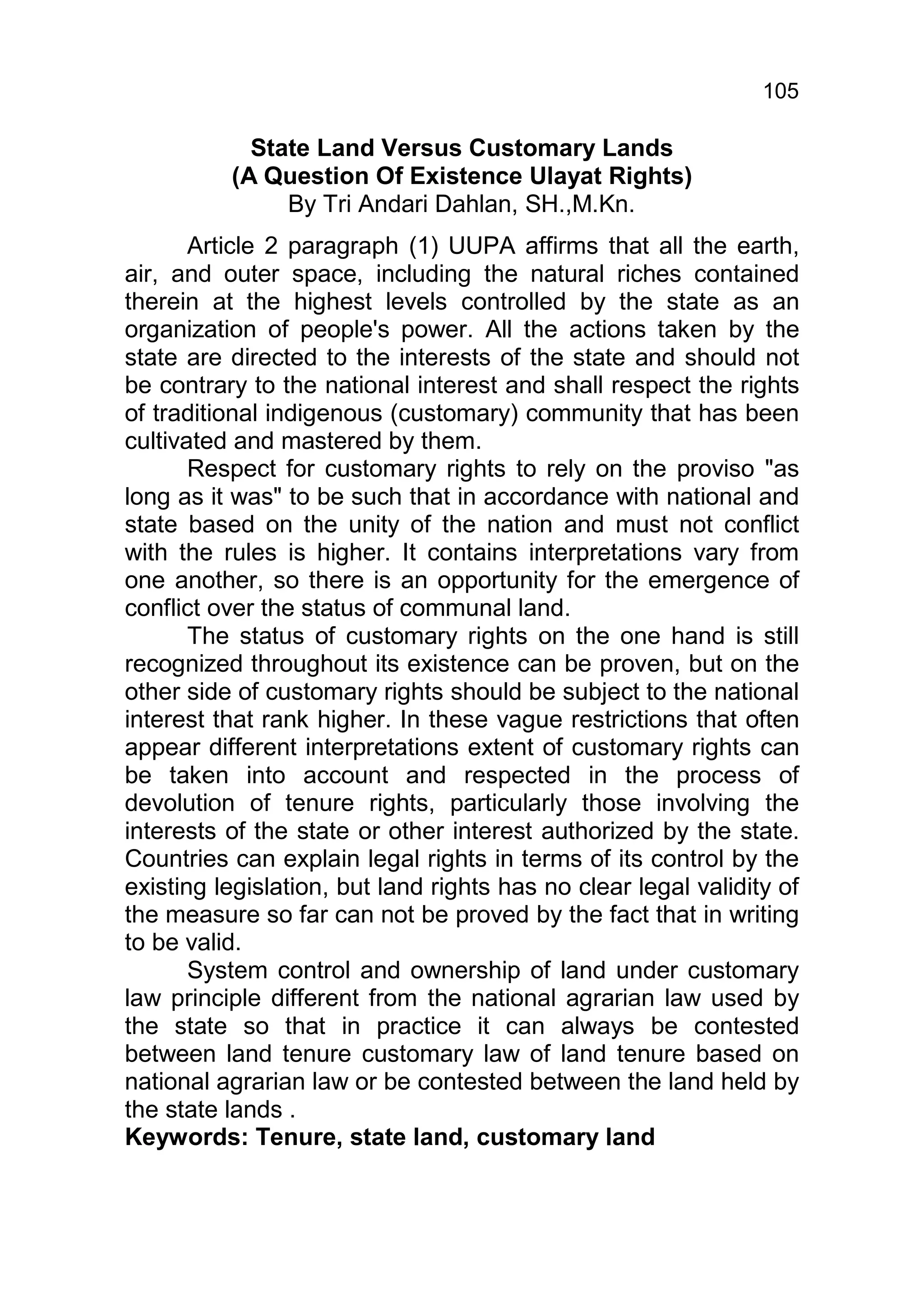 105

            State Land Versus Customary Lands
          (A Question Of Existence Ulayat Rights)
               By Tri Andari Dahlan, SH.,M.Kn.
       Article 2 paragraph (1) UUPA affirms that all the earth,
air, and outer space, including the natural riches contained
therein at the highest levels controlled by the state as an
organization of people's power. All the actions taken by the
state are directed to the interests of the state and should not
be contrary to the national interest and shall respect the rights
of traditional indigenous (customary) community that has been
cultivated and mastered by them.
       Respect for customary rights to rely on the proviso "as
long as it was" to be such that in accordance with national and
state based on the unity of the nation and must not conflict
with the rules is higher. It contains interpretations vary from
one another, so there is an opportunity for the emergence of
conflict over the status of communal land.
       The status of customary rights on the one hand is still
recognized throughout its existence can be proven, but on the
other side of customary rights should be subject to the national
interest that rank higher. In these vague restrictions that often
appear different interpretations extent of customary rights can
be taken into account and respected in the process of
devolution of tenure rights, particularly those involving the
interests of the state or other interest authorized by the state.
Countries can explain legal rights in terms of its control by the
existing legislation, but land rights has no clear legal validity of
the measure so far can not be proved by the fact that in writing
to be valid.
       System control and ownership of land under customary
law principle different from the national agrarian law used by
the state so that in practice it can always be contested
between land tenure customary law of land tenure based on
national agrarian law or be contested between the land held by
the state lands .
Keywords: Tenure, state land, customary land
 