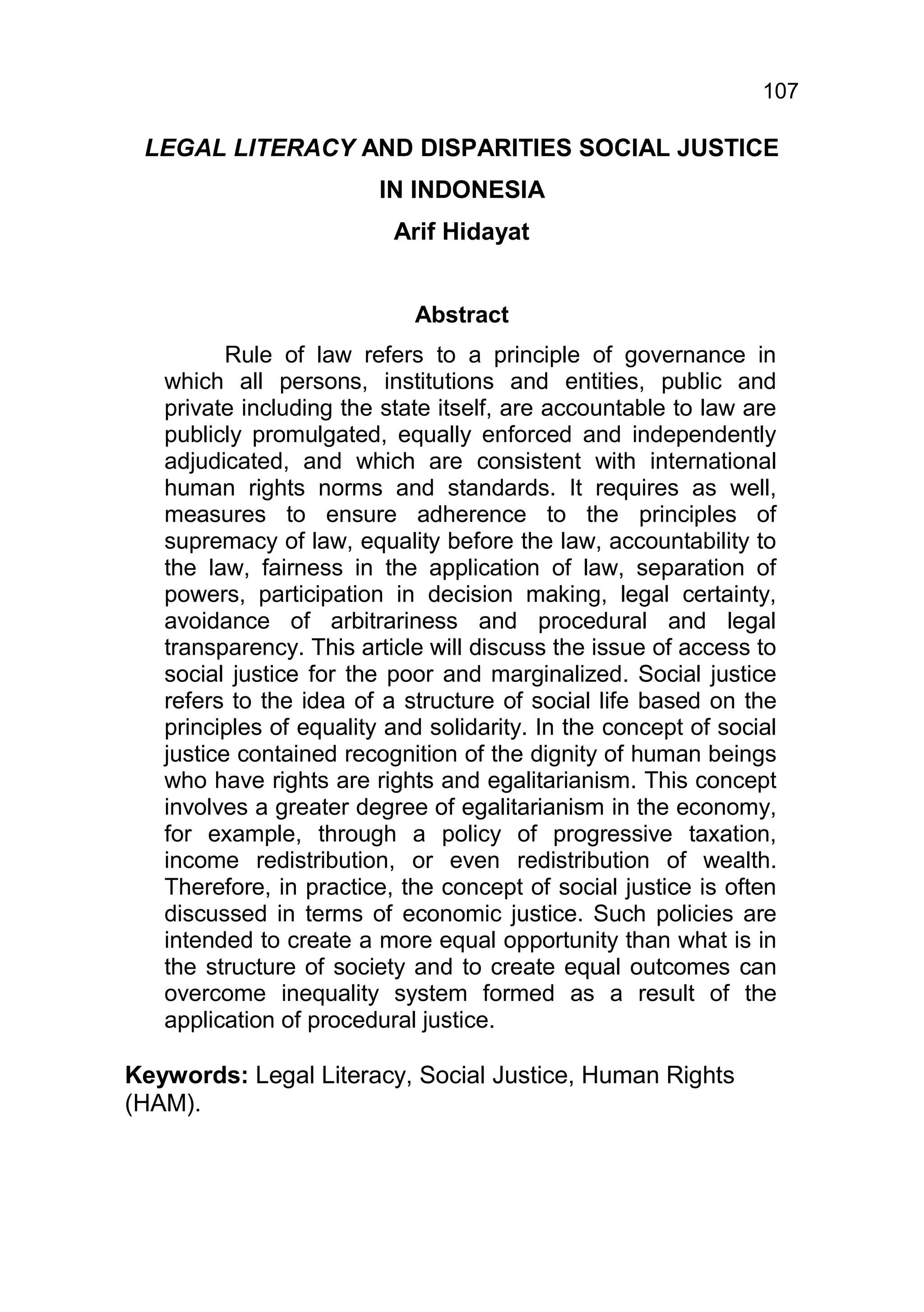 107

 LEGAL LITERACY AND DISPARITIES SOCIAL JUSTICE
                         IN INDONESIA
                          Arif Hidayat


                            Abstract
          Rule of law refers to a principle of governance in
   which all persons, institutions and entities, public and
   private including the state itself, are accountable to law are
   publicly promulgated, equally enforced and independently
   adjudicated, and which are consistent with international
   human rights norms and standards. It requires as well,
   measures to ensure adherence to the principles of
   supremacy of law, equality before the law, accountability to
   the law, fairness in the application of law, separation of
   powers, participation in decision making, legal certainty,
   avoidance of arbitrariness and procedural and legal
   transparency. This article will discuss the issue of access to
   social justice for the poor and marginalized. Social justice
   refers to the idea of a structure of social life based on the
   principles of equality and solidarity. In the concept of social
   justice contained recognition of the dignity of human beings
   who have rights are rights and egalitarianism. This concept
   involves a greater degree of egalitarianism in the economy,
   for example, through a policy of progressive taxation,
   income redistribution, or even redistribution of wealth.
   Therefore, in practice, the concept of social justice is often
   discussed in terms of economic justice. Such policies are
   intended to create a more equal opportunity than what is in
   the structure of society and to create equal outcomes can
   overcome inequality system formed as a result of the
   application of procedural justice.

Keywords: Legal Literacy, Social Justice, Human Rights
(HAM).
 