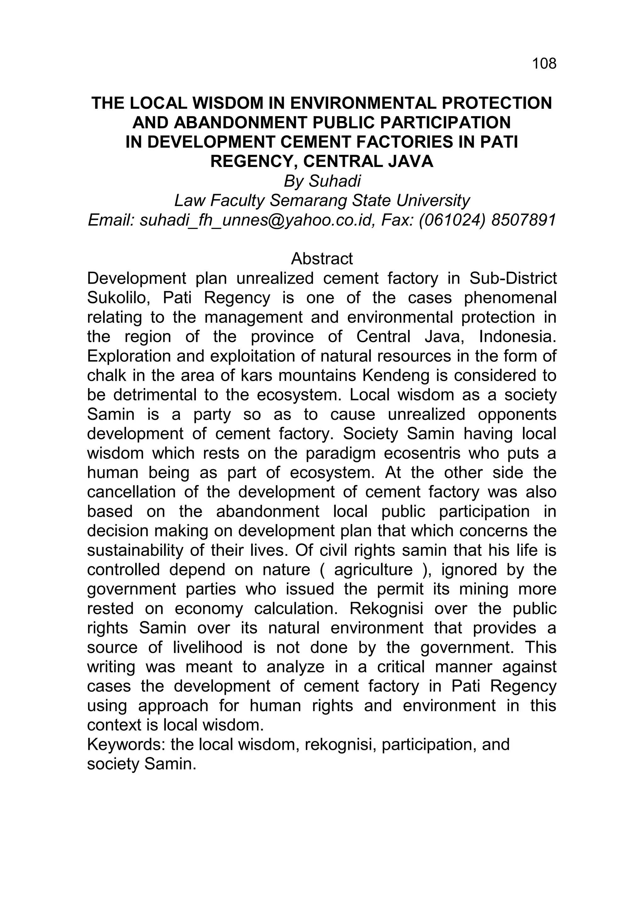 108

THE LOCAL WISDOM IN ENVIRONMENTAL PROTECTION
      AND ABANDONMENT PUBLIC PARTICIPATION
    IN DEVELOPMENT CEMENT FACTORIES IN PATI
                REGENCY, CENTRAL JAVA
                        By Suhadi
           Law Faculty Semarang State University
Email: suhadi_fh_unnes@yahoo.co.id, Fax: (061024) 8507891

                              Abstract
Development plan unrealized cement factory in Sub-District
Sukolilo, Pati Regency is one of the cases phenomenal
relating to the management and environmental protection in
the region of the province of Central Java, Indonesia.
Exploration and exploitation of natural resources in the form of
chalk in the area of kars mountains Kendeng is considered to
be detrimental to the ecosystem. Local wisdom as a society
Samin is a party so as to cause unrealized opponents
development of cement factory. Society Samin having local
wisdom which rests on the paradigm ecosentris who puts a
human being as part of ecosystem. At the other side the
cancellation of the development of cement factory was also
based on the abandonment local public participation in
decision making on development plan that which concerns the
sustainability of their lives. Of civil rights samin that his life is
controlled depend on nature ( agriculture ), ignored by the
government parties who issued the permit its mining more
rested on economy calculation. Rekognisi over the public
rights Samin over its natural environment that provides a
source of livelihood is not done by the government. This
writing was meant to analyze in a critical manner against
cases the development of cement factory in Pati Regency
using approach for human rights and environment in this
context is local wisdom.
Keywords: the local wisdom, rekognisi, participation, and
society Samin.
 