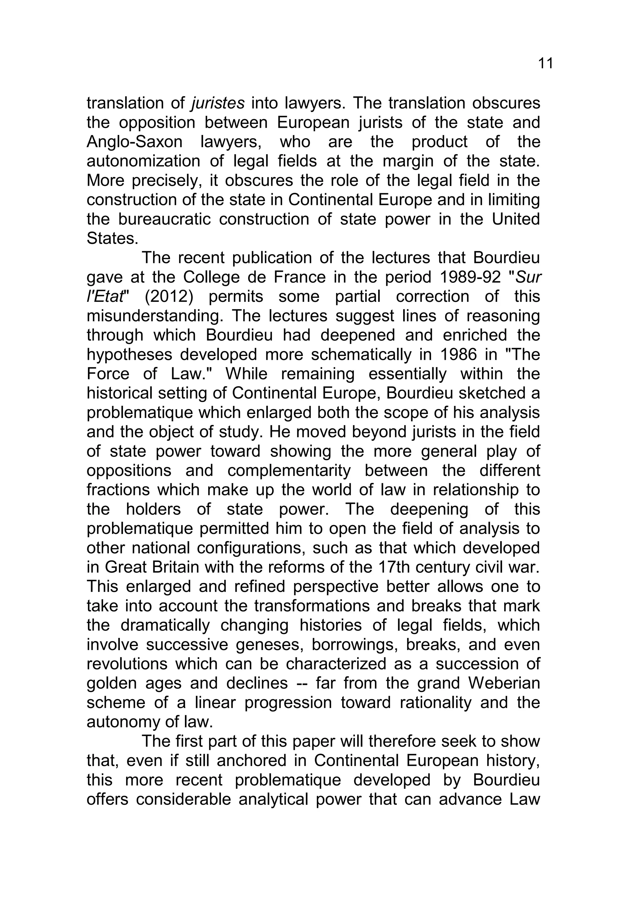 11

translation of juristes into lawyers. The translation obscures
the opposition between European jurists of the state and
Anglo-Saxon lawyers, who are the product of the
autonomization of legal fields at the margin of the state.
More precisely, it obscures the role of the legal field in the
construction of the state in Continental Europe and in limiting
the bureaucratic construction of state power in the United
States.
        The recent publication of the lectures that Bourdieu
gave at the College de France in the period 1989-92 "Sur
l'Etat" (2012) permits some partial correction of this
misunderstanding. The lectures suggest lines of reasoning
through which Bourdieu had deepened and enriched the
hypotheses developed more schematically in 1986 in "The
Force of Law." While remaining essentially within the
historical setting of Continental Europe, Bourdieu sketched a
problematique which enlarged both the scope of his analysis
and the object of study. He moved beyond jurists in the field
of state power toward showing the more general play of
oppositions and complementarity between the different
fractions which make up the world of law in relationship to
the holders of state power. The deepening of this
problematique permitted him to open the field of analysis to
other national configurations, such as that which developed
in Great Britain with the reforms of the 17th century civil war.
This enlarged and refined perspective better allows one to
take into account the transformations and breaks that mark
the dramatically changing histories of legal fields, which
involve successive geneses, borrowings, breaks, and even
revolutions which can be characterized as a succession of
golden ages and declines -- far from the grand Weberian
scheme of a linear progression toward rationality and the
autonomy of law.
        The first part of this paper will therefore seek to show
that, even if still anchored in Continental European history,
this more recent problematique developed by Bourdieu
offers considerable analytical power that can advance Law
 