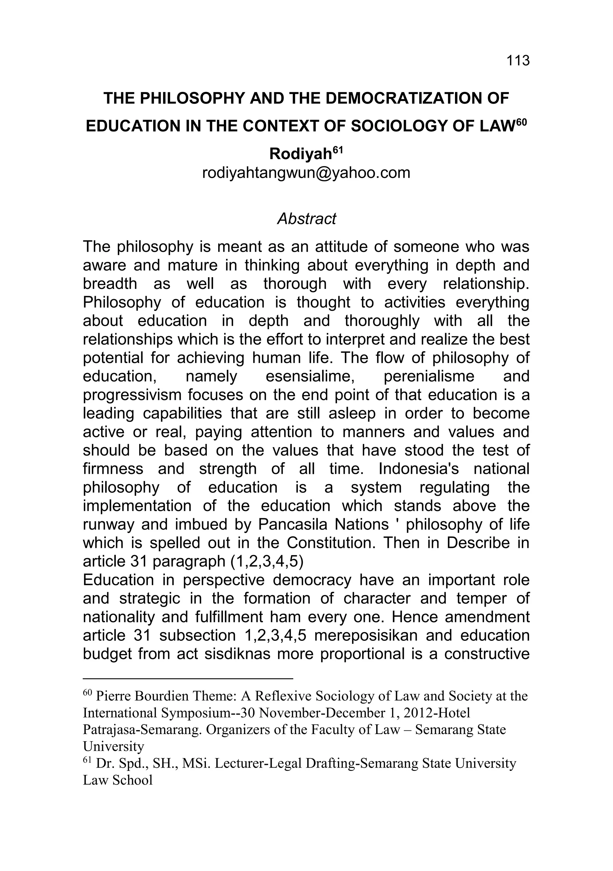 113

     THE PHILOSOPHY AND THE DEMOCRATIZATION OF
EDUCATION IN THE CONTEXT OF SOCIOLOGY OF LAW60
                            Rodiyah61
                   rodiyahtangwun@yahoo.com

                               Abstract
The philosophy is meant as an attitude of someone who was
aware and mature in thinking about everything in depth and
breadth as well as thorough with every relationship.
Philosophy of education is thought to activities everything
about education in depth and thoroughly with all the
relationships which is the effort to interpret and realize the best
potential for achieving human life. The flow of philosophy of
education,     namely      esensialime,       perenialisme     and
progressivism focuses on the end point of that education is a
leading capabilities that are still asleep in order to become
active or real, paying attention to manners and values and
should be based on the values that have stood the test of
firmness and strength of all time. Indonesia's national
philosophy of education is a system regulating the
implementation of the education which stands above the
runway and imbued by Pancasila Nations ' philosophy of life
which is spelled out in the Constitution. Then in Describe in
article 31 paragraph (1,2,3,4,5)
Education in perspective democracy have an important role
and strategic in the formation of character and temper of
nationality and fulfillment ham every one. Hence amendment
article 31 subsection 1,2,3,4,5 mereposisikan and education
budget from act sisdiknas more proportional is a constructive

60
   Pierre Bourdien Theme: A Reflexive Sociology of Law and Society at the
International Symposium--30 November-December 1, 2012-Hotel
Patrajasa-Semarang. Organizers of the Faculty of Law – Semarang State
University
61
   Dr. Spd., SH., MSi. Lecturer-Legal Drafting-Semarang State University
Law School
 