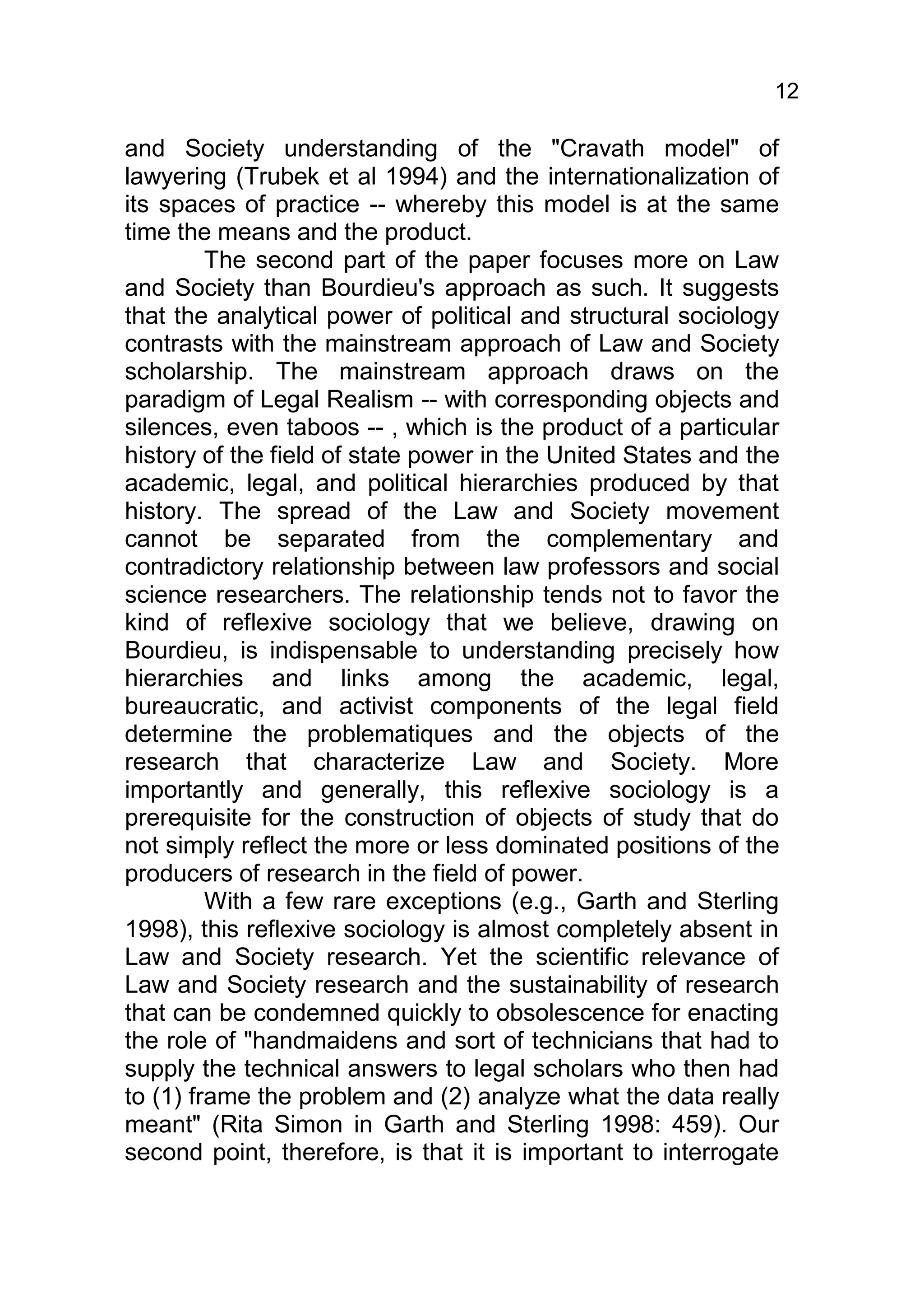 12

and Society understanding of the "Cravath model" of
lawyering (Trubek et al 1994) and the internationalization of
its spaces of practice -- whereby this model is at the same
time the means and the product.
         The second part of the paper focuses more on Law
and Society than Bourdieu's approach as such. It suggests
that the analytical power of political and structural sociology
contrasts with the mainstream approach of Law and Society
scholarship. The mainstream approach draws on the
paradigm of Legal Realism -- with corresponding objects and
silences, even taboos -- , which is the product of a particular
history of the field of state power in the United States and the
academic, legal, and political hierarchies produced by that
history. The spread of the Law and Society movement
cannot be separated from the complementary and
contradictory relationship between law professors and social
science researchers. The relationship tends not to favor the
kind of reflexive sociology that we believe, drawing on
Bourdieu, is indispensable to understanding precisely how
hierarchies and links among the academic, legal,
bureaucratic, and activist components of the legal field
determine the problematiques and the objects of the
research that characterize Law and Society. More
importantly and generally, this reflexive sociology is a
prerequisite for the construction of objects of study that do
not simply reflect the more or less dominated positions of the
producers of research in the field of power.
         With a few rare exceptions (e.g., Garth and Sterling
1998), this reflexive sociology is almost completely absent in
Law and Society research. Yet the scientific relevance of
Law and Society research and the sustainability of research
that can be condemned quickly to obsolescence for enacting
the role of "handmaidens and sort of technicians that had to
supply the technical answers to legal scholars who then had
to (1) frame the problem and (2) analyze what the data really
meant" (Rita Simon in Garth and Sterling 1998: 459). Our
second point, therefore, is that it is important to interrogate
 