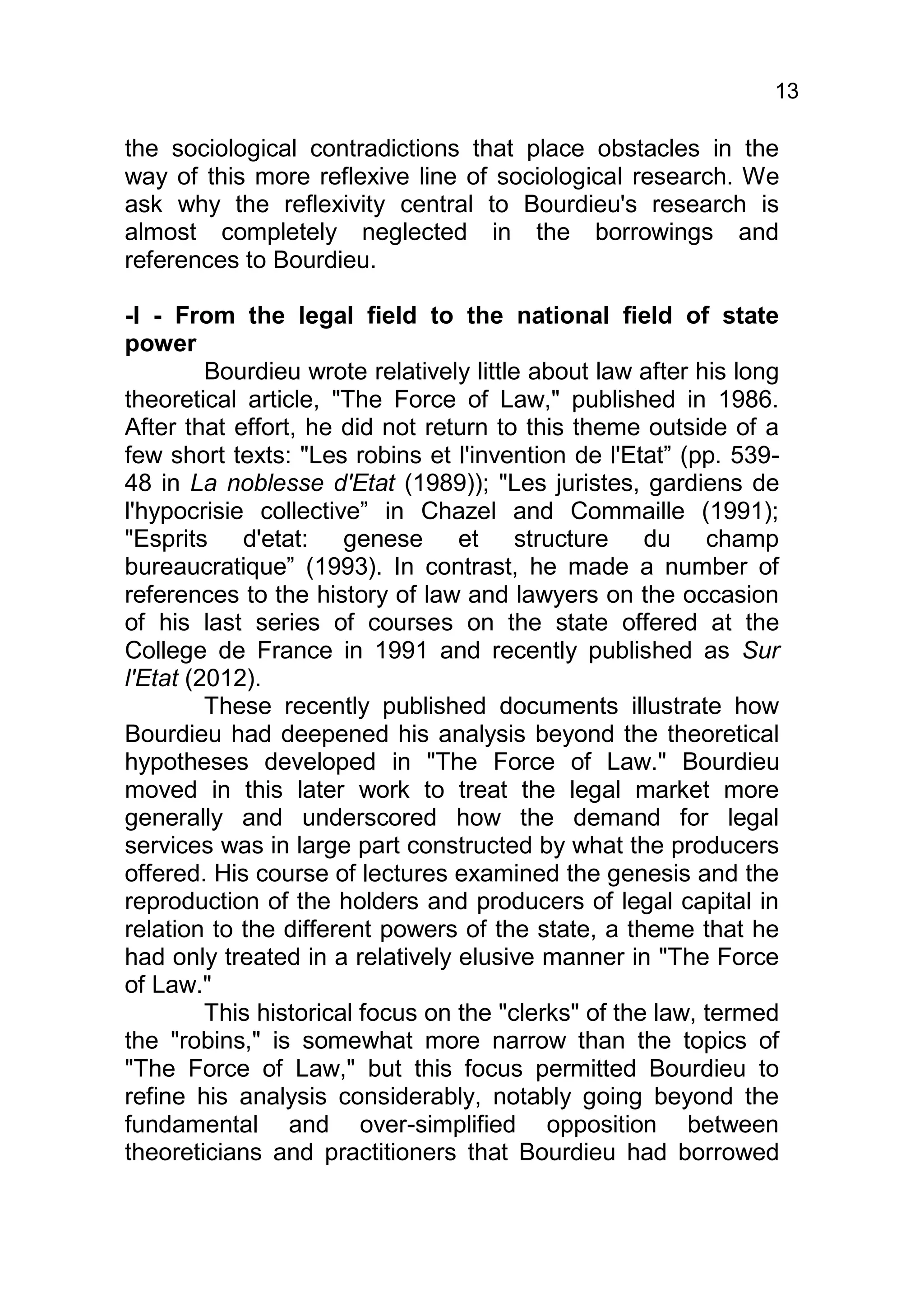 13

the sociological contradictions that place obstacles in the
way of this more reflexive line of sociological research. We
ask why the reflexivity central to Bourdieu's research is
almost completely neglected in the borrowings and
references to Bourdieu.

-I - From the legal field to the national field of state
power
         Bourdieu wrote relatively little about law after his long
theoretical article, "The Force of Law," published in 1986.
After that effort, he did not return to this theme outside of a
few short texts: "Les robins et l'invention de l'Etat” (pp. 539-
48 in La noblesse d'Etat (1989)); "Les juristes, gardiens de
l'hypocrisie collective” in Chazel and Commaille (1991);
"Esprits d'etat: genese et structure du champ
bureaucratique” (1993). In contrast, he made a number of
references to the history of law and lawyers on the occasion
of his last series of courses on the state offered at the
College de France in 1991 and recently published as Sur
l'Etat (2012).
         These recently published documents illustrate how
Bourdieu had deepened his analysis beyond the theoretical
hypotheses developed in "The Force of Law." Bourdieu
moved in this later work to treat the legal market more
generally and underscored how the demand for legal
services was in large part constructed by what the producers
offered. His course of lectures examined the genesis and the
reproduction of the holders and producers of legal capital in
relation to the different powers of the state, a theme that he
had only treated in a relatively elusive manner in "The Force
of Law."
         This historical focus on the "clerks" of the law, termed
the "robins," is somewhat more narrow than the topics of
"The Force of Law," but this focus permitted Bourdieu to
refine his analysis considerably, notably going beyond the
fundamental and over-simplified opposition between
theoreticians and practitioners that Bourdieu had borrowed
 