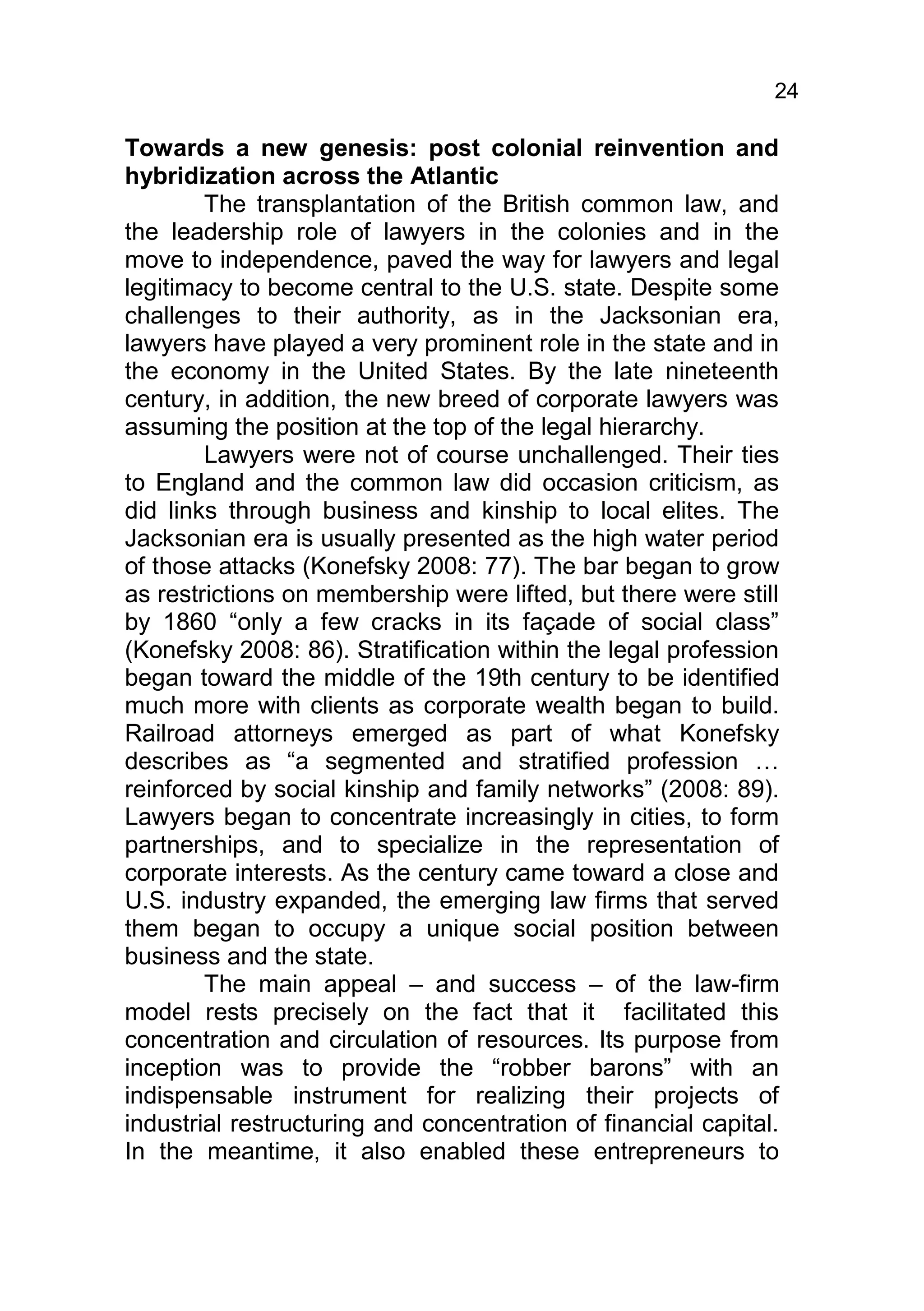 24

Towards a new genesis: post colonial reinvention and
hybridization across the Atlantic
        The transplantation of the British common law, and
the leadership role of lawyers in the colonies and in the
move to independence, paved the way for lawyers and legal
legitimacy to become central to the U.S. state. Despite some
challenges to their authority, as in the Jacksonian era,
lawyers have played a very prominent role in the state and in
the economy in the United States. By the late nineteenth
century, in addition, the new breed of corporate lawyers was
assuming the position at the top of the legal hierarchy.
        Lawyers were not of course unchallenged. Their ties
to England and the common law did occasion criticism, as
did links through business and kinship to local elites. The
Jacksonian era is usually presented as the high water period
of those attacks (Konefsky 2008: 77). The bar began to grow
as restrictions on membership were lifted, but there were still
by 1860 “only a few cracks in its façade of social class”
(Konefsky 2008: 86). Stratification within the legal profession
began toward the middle of the 19th century to be identified
much more with clients as corporate wealth began to build.
Railroad attorneys emerged as part of what Konefsky
describes as “a segmented and stratified profession …
reinforced by social kinship and family networks” (2008: 89).
Lawyers began to concentrate increasingly in cities, to form
partnerships, and to specialize in the representation of
corporate interests. As the century came toward a close and
U.S. industry expanded, the emerging law firms that served
them began to occupy a unique social position between
business and the state.
        The main appeal – and success – of the law-firm
model rests precisely on the fact that it facilitated this
concentration and circulation of resources. Its purpose from
inception was to provide the “robber barons” with an
indispensable instrument for realizing their projects of
industrial restructuring and concentration of financial capital.
In the meantime, it also enabled these entrepreneurs to
 