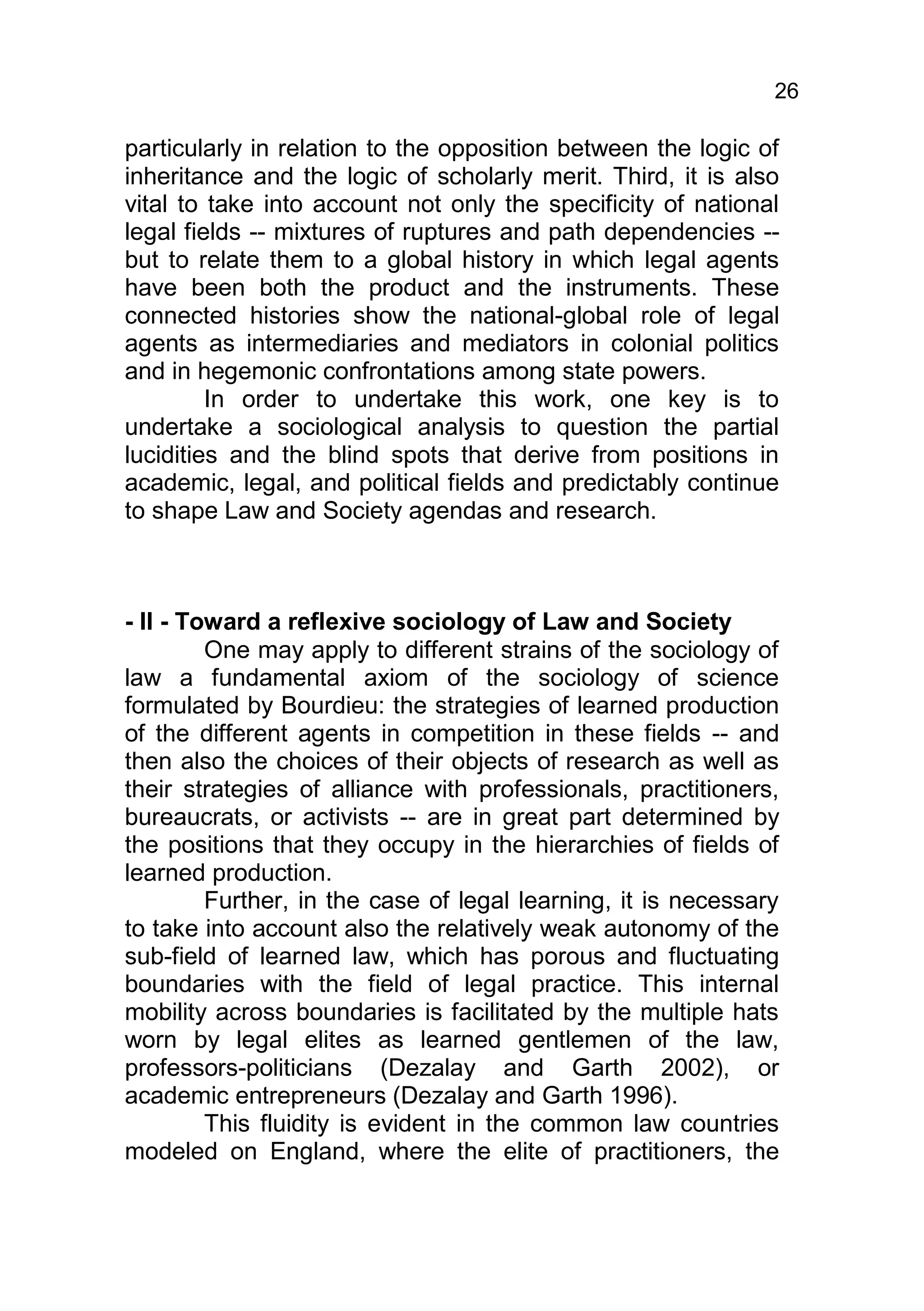 26

particularly in relation to the opposition between the logic of
inheritance and the logic of scholarly merit. Third, it is also
vital to take into account not only the specificity of national
legal fields -- mixtures of ruptures and path dependencies --
but to relate them to a global history in which legal agents
have been both the product and the instruments. These
connected histories show the national-global role of legal
agents as intermediaries and mediators in colonial politics
and in hegemonic confrontations among state powers.
         In order to undertake this work, one key is to
undertake a sociological analysis to question the partial
lucidities and the blind spots that derive from positions in
academic, legal, and political fields and predictably continue
to shape Law and Society agendas and research.



- II - Toward a reflexive sociology of Law and Society
         One may apply to different strains of the sociology of
law a fundamental axiom of the sociology of science
formulated by Bourdieu: the strategies of learned production
of the different agents in competition in these fields -- and
then also the choices of their objects of research as well as
their strategies of alliance with professionals, practitioners,
bureaucrats, or activists -- are in great part determined by
the positions that they occupy in the hierarchies of fields of
learned production.
         Further, in the case of legal learning, it is necessary
to take into account also the relatively weak autonomy of the
sub-field of learned law, which has porous and fluctuating
boundaries with the field of legal practice. This internal
mobility across boundaries is facilitated by the multiple hats
worn by legal elites as learned gentlemen of the law,
professors-politicians (Dezalay and Garth 2002), or
academic entrepreneurs (Dezalay and Garth 1996).
         This fluidity is evident in the common law countries
modeled on England, where the elite of practitioners, the
 
