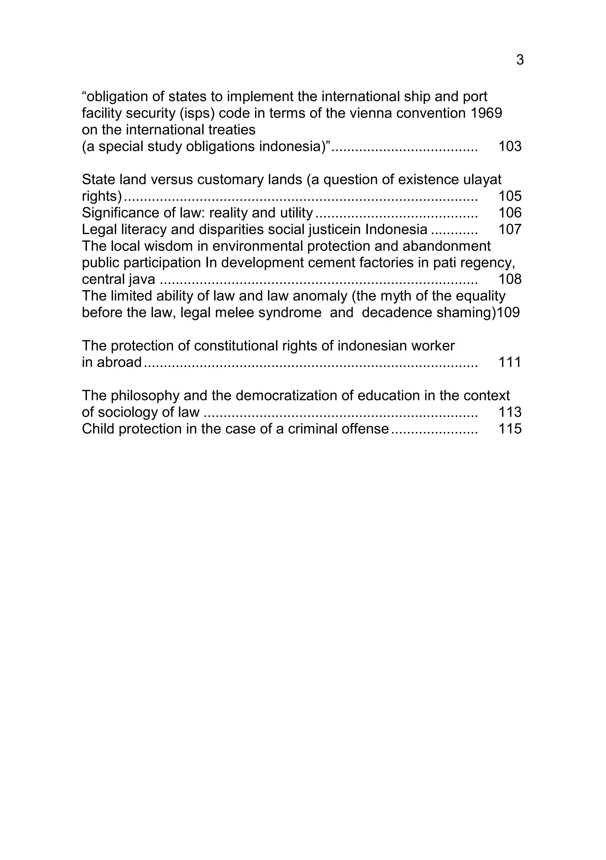 3

“obligation of states to implement the international ship and port
facility security (isps) code in terms of the vienna convention 1969
on the international treaties
(a special study obligations indonesia)” ..................................... 103

State land versus customary lands (a question of existence ulayat
rights) ......................................................................................... 105
Significance of law: reality and utility ......................................... 106
Legal literacy and disparities social justicein Indonesia ............ 107
The local wisdom in environmental protection and abandonment
public participation In development cement factories in pati regency,
central java ................................................................................ 108
The limited ability of law and law anomaly (the myth of the equality
before the law, legal melee syndrome and decadence shaming)109

The protection of constitutional rights of indonesian worker
in abroad ....................................................................................   111

The philosophy and the democratization of education in the context
of sociology of law ..................................................................... 113
Child protection in the case of a criminal offense ...................... 115
 