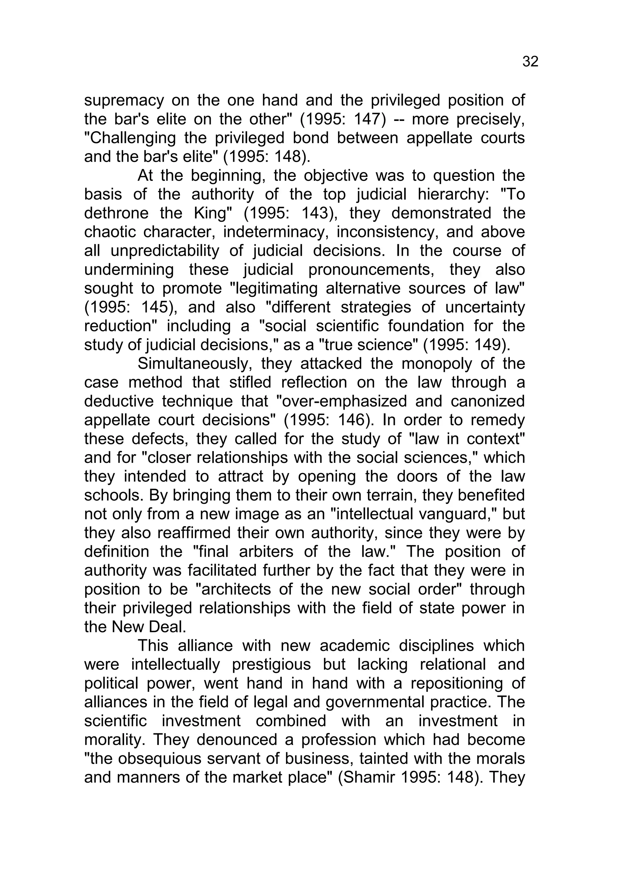 32

supremacy on the one hand and the privileged position of
the bar's elite on the other" (1995: 147) -- more precisely,
"Challenging the privileged bond between appellate courts
and the bar's elite" (1995: 148).
         At the beginning, the objective was to question the
basis of the authority of the top judicial hierarchy: "To
dethrone the King" (1995: 143), they demonstrated the
chaotic character, indeterminacy, inconsistency, and above
all unpredictability of judicial decisions. In the course of
undermining these judicial pronouncements, they also
sought to promote "legitimating alternative sources of law"
(1995: 145), and also "different strategies of uncertainty
reduction" including a "social scientific foundation for the
study of judicial decisions," as a "true science" (1995: 149).
         Simultaneously, they attacked the monopoly of the
case method that stifled reflection on the law through a
deductive technique that "over-emphasized and canonized
appellate court decisions" (1995: 146). In order to remedy
these defects, they called for the study of "law in context"
and for "closer relationships with the social sciences," which
they intended to attract by opening the doors of the law
schools. By bringing them to their own terrain, they benefited
not only from a new image as an "intellectual vanguard," but
they also reaffirmed their own authority, since they were by
definition the "final arbiters of the law." The position of
authority was facilitated further by the fact that they were in
position to be "architects of the new social order" through
their privileged relationships with the field of state power in
the New Deal.
         This alliance with new academic disciplines which
were intellectually prestigious but lacking relational and
political power, went hand in hand with a repositioning of
alliances in the field of legal and governmental practice. The
scientific investment combined with an investment in
morality. They denounced a profession which had become
"the obsequious servant of business, tainted with the morals
and manners of the market place" (Shamir 1995: 148). They
 