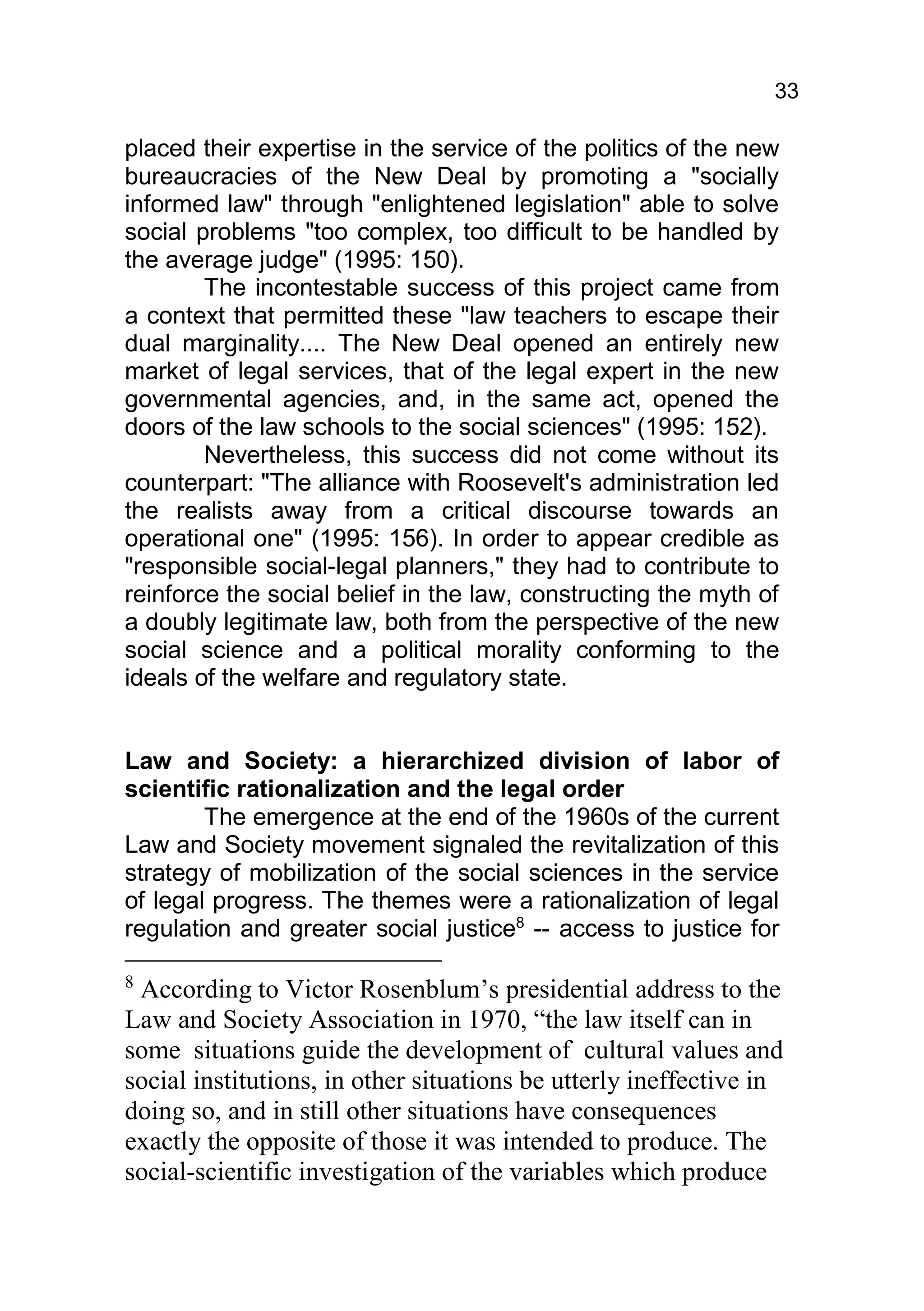 33

placed their expertise in the service of the politics of the new
bureaucracies of the New Deal by promoting a "socially
informed law" through "enlightened legislation" able to solve
social problems "too complex, too difficult to be handled by
the average judge" (1995: 150).
        The incontestable success of this project came from
a context that permitted these "law teachers to escape their
dual marginality.... The New Deal opened an entirely new
market of legal services, that of the legal expert in the new
governmental agencies, and, in the same act, opened the
doors of the law schools to the social sciences" (1995: 152).
        Nevertheless, this success did not come without its
counterpart: "The alliance with Roosevelt's administration led
the realists away from a critical discourse towards an
operational one" (1995: 156). In order to appear credible as
"responsible social-legal planners," they had to contribute to
reinforce the social belief in the law, constructing the myth of
a doubly legitimate law, both from the perspective of the new
social science and a political morality conforming to the
ideals of the welfare and regulatory state.


Law and Society: a hierarchized division of labor of
scientific rationalization and the legal order
        The emergence at the end of the 1960s of the current
Law and Society movement signaled the revitalization of this
strategy of mobilization of the social sciences in the service
of legal progress. The themes were a rationalization of legal
regulation and greater social justice8 -- access to justice for

8
 According to Victor Rosenblum’s presidential address to the
Law and Society Association in 1970, “the law itself can in
some situations guide the development of cultural values and
social institutions, in other situations be utterly ineffective in
doing so, and in still other situations have consequences
exactly the opposite of those it was intended to produce. The
social-scientific investigation of the variables which produce
 