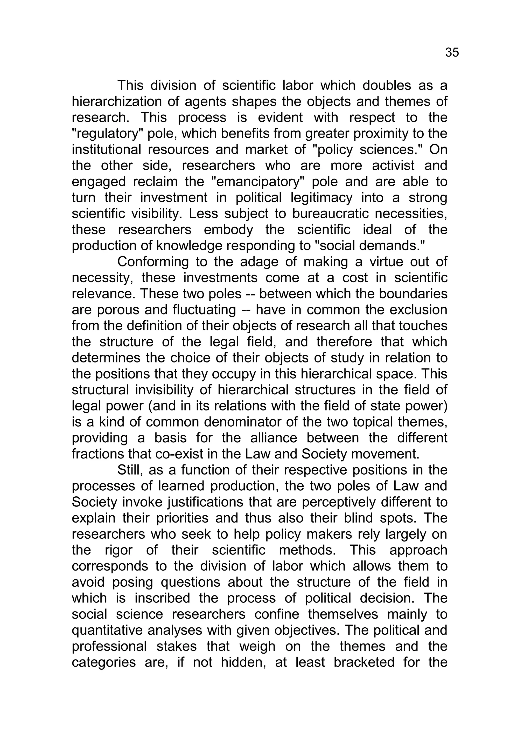35

         This division of scientific labor which doubles as a
hierarchization of agents shapes the objects and themes of
research. This process is evident with respect to the
"regulatory" pole, which benefits from greater proximity to the
institutional resources and market of "policy sciences." On
the other side, researchers who are more activist and
engaged reclaim the "emancipatory" pole and are able to
turn their investment in political legitimacy into a strong
scientific visibility. Less subject to bureaucratic necessities,
these researchers embody the scientific ideal of the
production of knowledge responding to "social demands."
         Conforming to the adage of making a virtue out of
necessity, these investments come at a cost in scientific
relevance. These two poles -- between which the boundaries
are porous and fluctuating -- have in common the exclusion
from the definition of their objects of research all that touches
the structure of the legal field, and therefore that which
determines the choice of their objects of study in relation to
the positions that they occupy in this hierarchical space. This
structural invisibility of hierarchical structures in the field of
legal power (and in its relations with the field of state power)
is a kind of common denominator of the two topical themes,
providing a basis for the alliance between the different
fractions that co-exist in the Law and Society movement.
         Still, as a function of their respective positions in the
processes of learned production, the two poles of Law and
Society invoke justifications that are perceptively different to
explain their priorities and thus also their blind spots. The
researchers who seek to help policy makers rely largely on
the rigor of their scientific methods. This approach
corresponds to the division of labor which allows them to
avoid posing questions about the structure of the field in
which is inscribed the process of political decision. The
social science researchers confine themselves mainly to
quantitative analyses with given objectives. The political and
professional stakes that weigh on the themes and the
categories are, if not hidden, at least bracketed for the
 