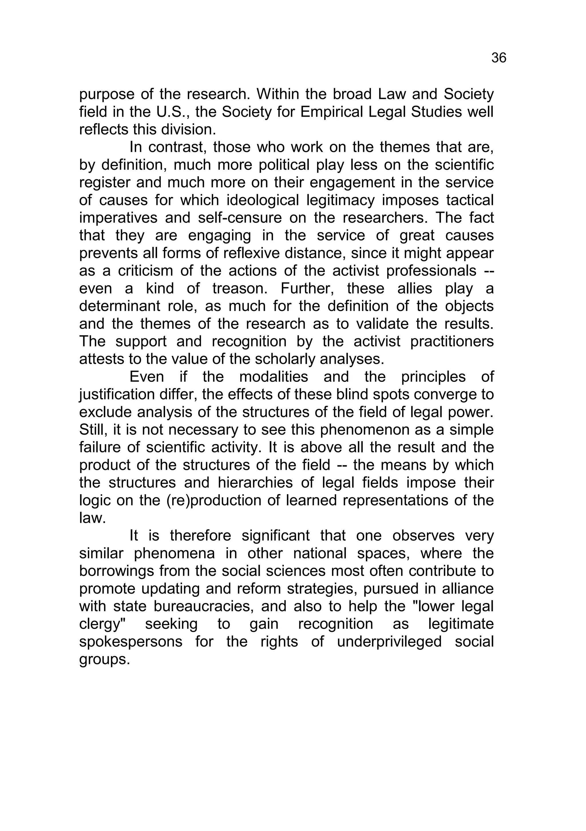 36

purpose of the research. Within the broad Law and Society
field in the U.S., the Society for Empirical Legal Studies well
reflects this division.
           In contrast, those who work on the themes that are,
by definition, much more political play less on the scientific
register and much more on their engagement in the service
of causes for which ideological legitimacy imposes tactical
imperatives and self-censure on the researchers. The fact
that they are engaging in the service of great causes
prevents all forms of reflexive distance, since it might appear
as a criticism of the actions of the activist professionals --
even a kind of treason. Further, these allies play a
determinant role, as much for the definition of the objects
and the themes of the research as to validate the results.
The support and recognition by the activist practitioners
attests to the value of the scholarly analyses.
           Even if the modalities and the principles of
justification differ, the effects of these blind spots converge to
exclude analysis of the structures of the field of legal power.
Still, it is not necessary to see this phenomenon as a simple
failure of scientific activity. It is above all the result and the
product of the structures of the field -- the means by which
the structures and hierarchies of legal fields impose their
logic on the (re)production of learned representations of the
law.
           It is therefore significant that one observes very
similar phenomena in other national spaces, where the
borrowings from the social sciences most often contribute to
promote updating and reform strategies, pursued in alliance
with state bureaucracies, and also to help the "lower legal
clergy" seeking to gain recognition as legitimate
spokespersons for the rights of underprivileged social
groups.
 