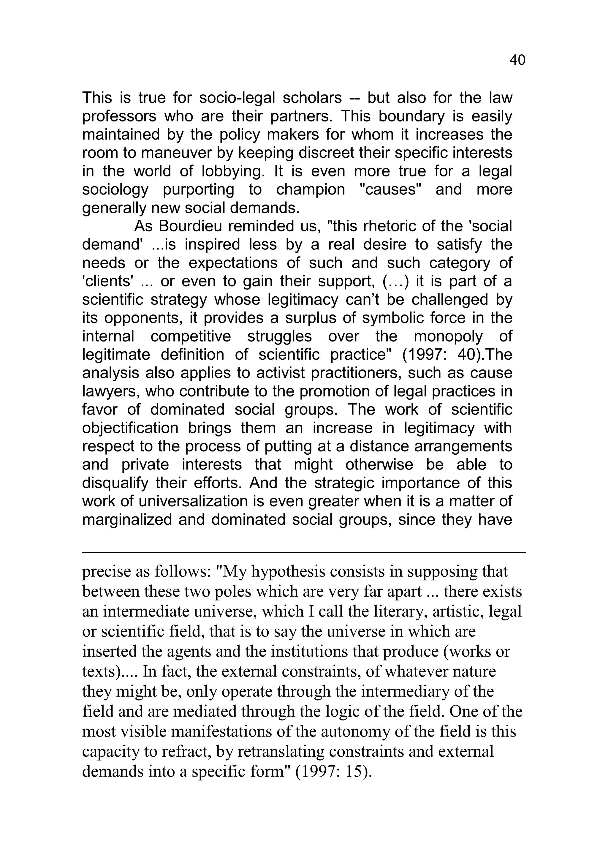40

This is true for socio-legal scholars -- but also for the law
professors who are their partners. This boundary is easily
maintained by the policy makers for whom it increases the
room to maneuver by keeping discreet their specific interests
in the world of lobbying. It is even more true for a legal
sociology purporting to champion "causes" and more
generally new social demands.
         As Bourdieu reminded us, "this rhetoric of the 'social
demand' ...is inspired less by a real desire to satisfy the
needs or the expectations of such and such category of
'clients' ... or even to gain their support, (…) it is part of a
scientific strategy whose legitimacy can’t be challenged by
its opponents, it provides a surplus of symbolic force in the
internal competitive struggles over the monopoly of
legitimate definition of scientific practice" (1997: 40).The
analysis also applies to activist practitioners, such as cause
lawyers, who contribute to the promotion of legal practices in
favor of dominated social groups. The work of scientific
objectification brings them an increase in legitimacy with
respect to the process of putting at a distance arrangements
and private interests that might otherwise be able to
disqualify their efforts. And the strategic importance of this
work of universalization is even greater when it is a matter of
marginalized and dominated social groups, since they have


precise as follows: "My hypothesis consists in supposing that
between these two poles which are very far apart ... there exists
an intermediate universe, which I call the literary, artistic, legal
or scientific field, that is to say the universe in which are
inserted the agents and the institutions that produce (works or
texts).... In fact, the external constraints, of whatever nature
they might be, only operate through the intermediary of the
field and are mediated through the logic of the field. One of the
most visible manifestations of the autonomy of the field is this
capacity to refract, by retranslating constraints and external
demands into a specific form" (1997: 15).
 