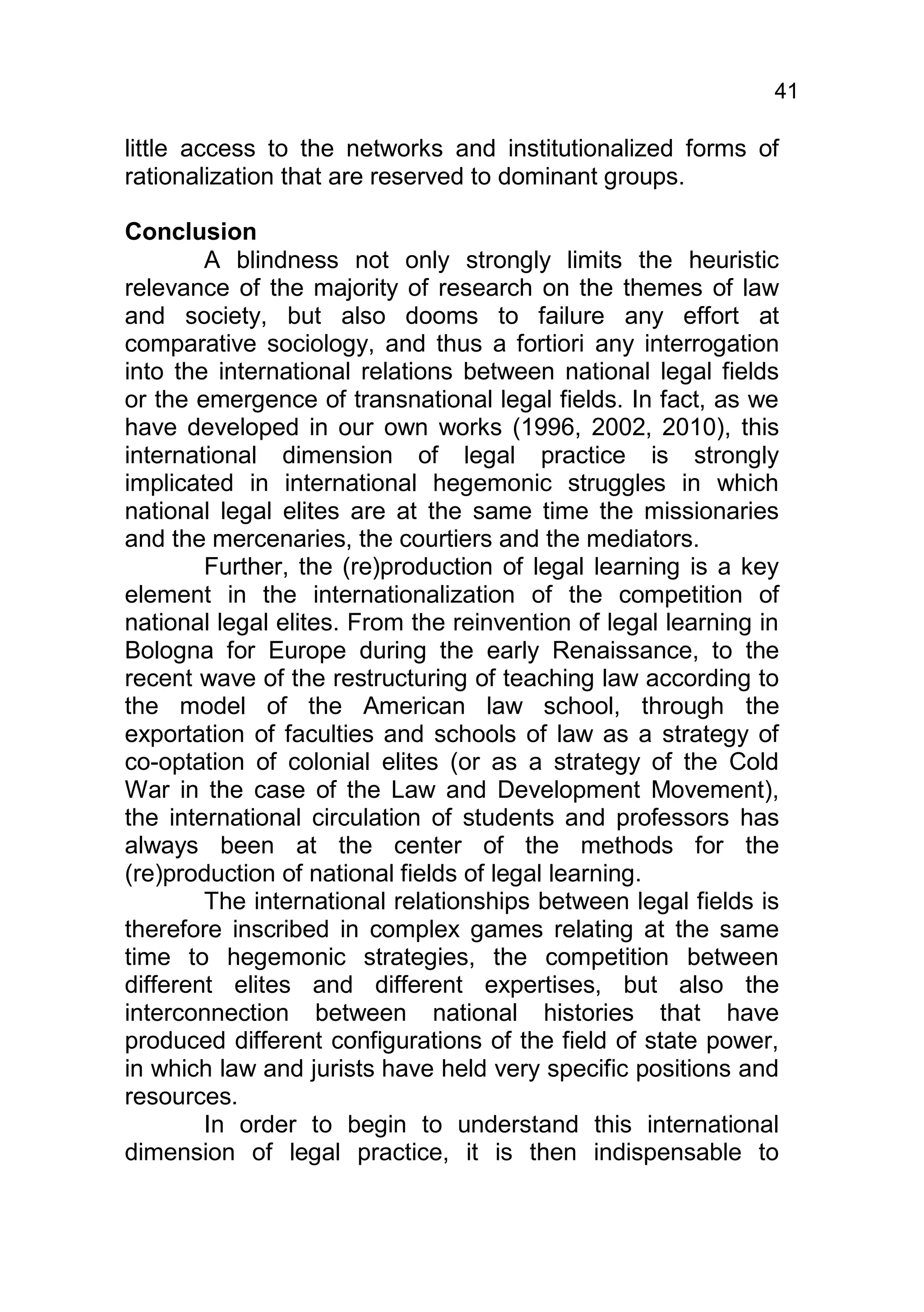 41

little access to the networks and institutionalized forms of
rationalization that are reserved to dominant groups.

Conclusion
        A blindness not only strongly limits the heuristic
relevance of the majority of research on the themes of law
and society, but also dooms to failure any effort at
comparative sociology, and thus a fortiori any interrogation
into the international relations between national legal fields
or the emergence of transnational legal fields. In fact, as we
have developed in our own works (1996, 2002, 2010), this
international dimension of legal practice is strongly
implicated in international hegemonic struggles in which
national legal elites are at the same time the missionaries
and the mercenaries, the courtiers and the mediators.
        Further, the (re)production of legal learning is a key
element in the internationalization of the competition of
national legal elites. From the reinvention of legal learning in
Bologna for Europe during the early Renaissance, to the
recent wave of the restructuring of teaching law according to
the model of the American law school, through the
exportation of faculties and schools of law as a strategy of
co-optation of colonial elites (or as a strategy of the Cold
War in the case of the Law and Development Movement),
the international circulation of students and professors has
always been at the center of the methods for the
(re)production of national fields of legal learning.
        The international relationships between legal fields is
therefore inscribed in complex games relating at the same
time to hegemonic strategies, the competition between
different elites and different expertises, but also the
interconnection between national histories that have
produced different configurations of the field of state power,
in which law and jurists have held very specific positions and
resources.
        In order to begin to understand this international
dimension of legal practice, it is then indispensable to
 