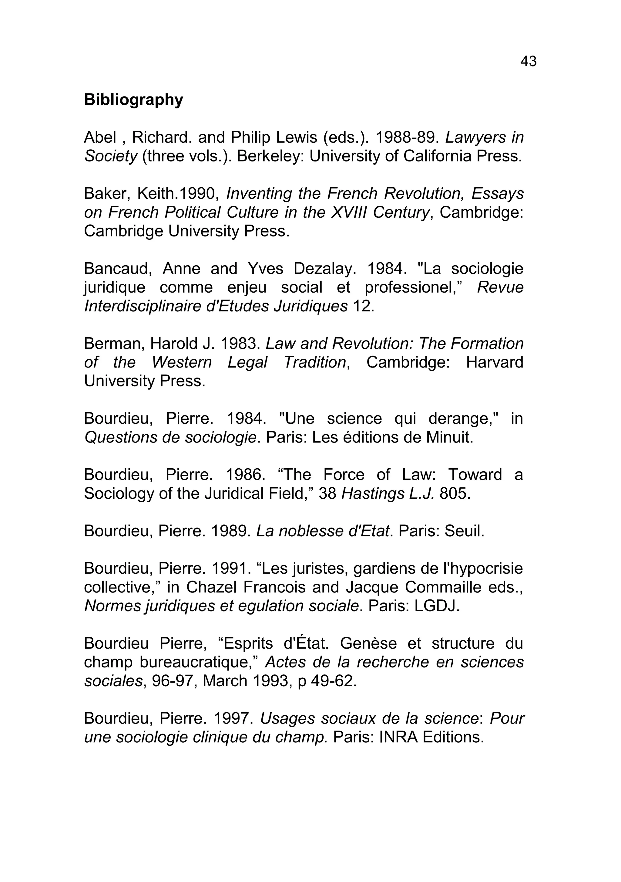 43

Bibliography

Abel , Richard. and Philip Lewis (eds.). 1988-89. Lawyers in
Society (three vols.). Berkeley: University of California Press.

Baker, Keith.1990, Inventing the French Revolution, Essays
on French Political Culture in the XVIII Century, Cambridge:
Cambridge University Press.

Bancaud, Anne and Yves Dezalay. 1984. "La sociologie
juridique comme enjeu social et professionel,” Revue
Interdisciplinaire d'Etudes Juridiques 12.

Berman, Harold J. 1983. Law and Revolution: The Formation
of the Western Legal Tradition, Cambridge: Harvard
University Press.

Bourdieu, Pierre. 1984. "Une science qui derange," in
Questions de sociologie. Paris: Les éditions de Minuit.

Bourdieu, Pierre. 1986. “The Force of Law: Toward a
Sociology of the Juridical Field,” 38 Hastings L.J. 805.

Bourdieu, Pierre. 1989. La noblesse d'Etat. Paris: Seuil.

Bourdieu, Pierre. 1991. “Les juristes, gardiens de l'hypocrisie
collective,” in Chazel Francois and Jacque Commaille eds.,
Normes juridiques et egulation sociale. Paris: LGDJ.

Bourdieu Pierre, “Esprits d'État. Genèse et structure du
champ bureaucratique,” Actes de la recherche en sciences
sociales, 96-97, March 1993, p 49-62.

Bourdieu, Pierre. 1997. Usages sociaux de la science: Pour
une sociologie clinique du champ. Paris: INRA Editions.
 