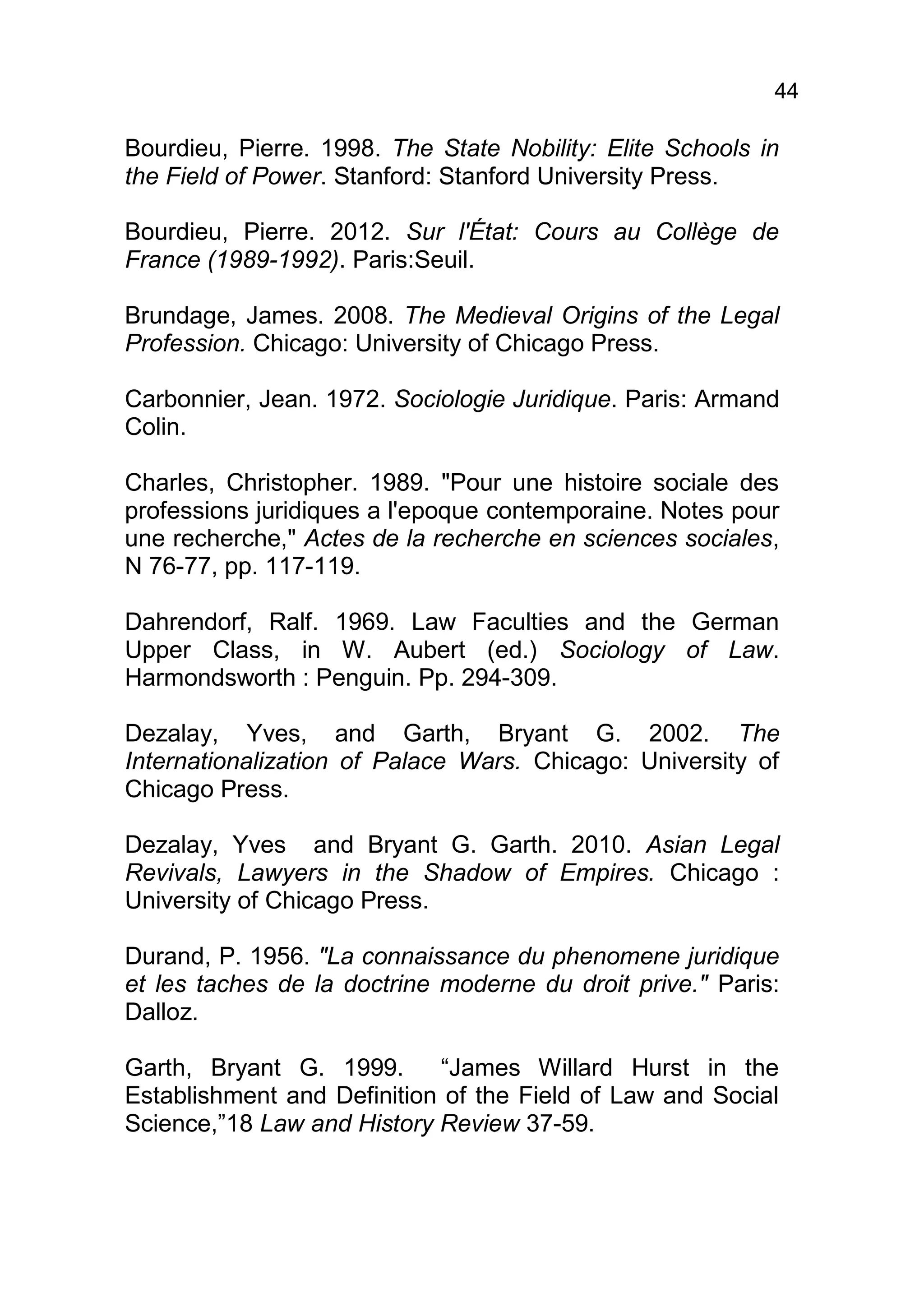44

Bourdieu, Pierre. 1998. The State Nobility: Elite Schools in
the Field of Power. Stanford: Stanford University Press.

Bourdieu, Pierre. 2012. Sur l'État: Cours au Collège de
France (1989-1992). Paris:Seuil.

Brundage, James. 2008. The Medieval Origins of the Legal
Profession. Chicago: University of Chicago Press.

Carbonnier, Jean. 1972. Sociologie Juridique. Paris: Armand
Colin.

Charles, Christopher. 1989. "Pour une histoire sociale des
professions juridiques a l'epoque contemporaine. Notes pour
une recherche," Actes de la recherche en sciences sociales,
N 76-77, pp. 117-119.

Dahrendorf, Ralf. 1969. Law Faculties and the German
Upper Class, in W. Aubert (ed.) Sociology of Law.
Harmondsworth : Penguin. Pp. 294-309.

Dezalay, Yves, and Garth, Bryant G. 2002. The
Internationalization of Palace Wars. Chicago: University of
Chicago Press.

Dezalay, Yves and Bryant G. Garth. 2010. Asian Legal
Revivals, Lawyers in the Shadow of Empires. Chicago :
University of Chicago Press.

Durand, P. 1956. "La connaissance du phenomene juridique
et les taches de la doctrine moderne du droit prive." Paris:
Dalloz.

Garth, Bryant G. 1999.      “James Willard Hurst in the
Establishment and Definition of the Field of Law and Social
Science,”18 Law and History Review 37-59.
 