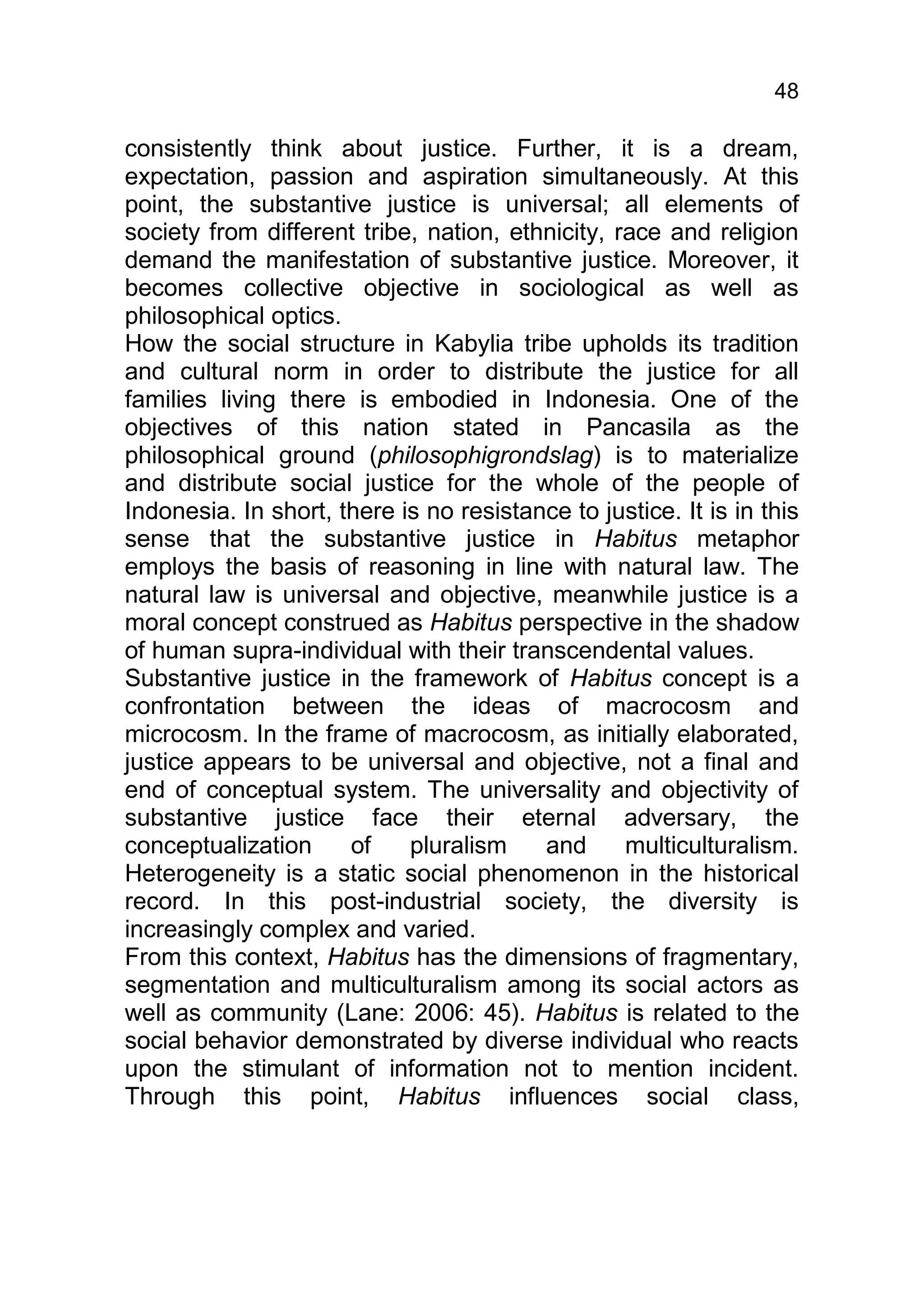 48

consistently think about justice. Further, it is a dream,
expectation, passion and aspiration simultaneously. At this
point, the substantive justice is universal; all elements of
society from different tribe, nation, ethnicity, race and religion
demand the manifestation of substantive justice. Moreover, it
becomes collective objective in sociological as well as
philosophical optics.
How the social structure in Kabylia tribe upholds its tradition
and cultural norm in order to distribute the justice for all
families living there is embodied in Indonesia. One of the
objectives of this nation stated in Pancasila as the
philosophical ground (philosophigrondslag) is to materialize
and distribute social justice for the whole of the people of
Indonesia. In short, there is no resistance to justice. It is in this
sense that the substantive justice in Habitus metaphor
employs the basis of reasoning in line with natural law. The
natural law is universal and objective, meanwhile justice is a
moral concept construed as Habitus perspective in the shadow
of human supra-individual with their transcendental values.
Substantive justice in the framework of Habitus concept is a
confrontation between the ideas of macrocosm and
microcosm. In the frame of macrocosm, as initially elaborated,
justice appears to be universal and objective, not a final and
end of conceptual system. The universality and objectivity of
substantive justice face their eternal adversary, the
conceptualization     of    pluralism    and      multiculturalism.
Heterogeneity is a static social phenomenon in the historical
record. In this post-industrial society, the diversity is
increasingly complex and varied.
From this context, Habitus has the dimensions of fragmentary,
segmentation and multiculturalism among its social actors as
well as community (Lane: 2006: 45). Habitus is related to the
social behavior demonstrated by diverse individual who reacts
upon the stimulant of information not to mention incident.
Through this point, Habitus influences social class,
 
