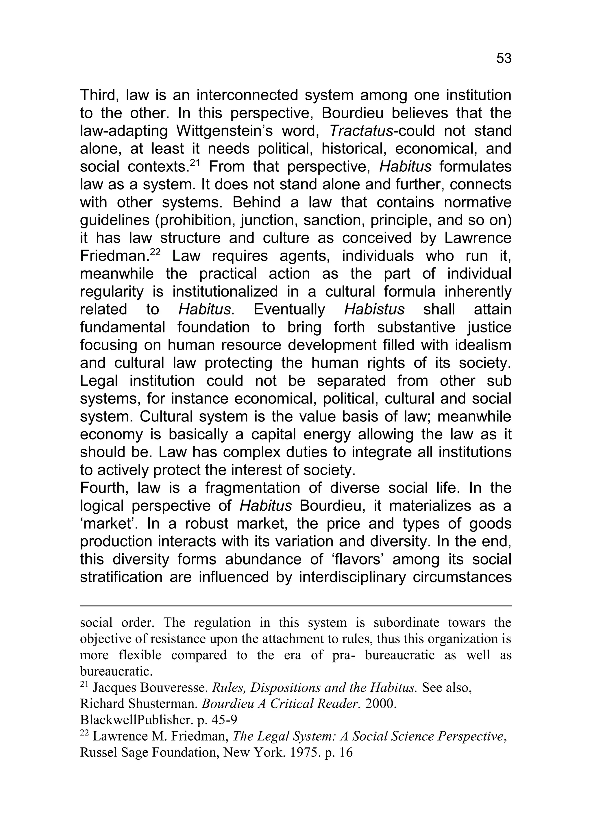 53

Third, law is an interconnected system among one institution
to the other. In this perspective, Bourdieu believes that the
law-adapting Wittgenstein’s word, Tractatus-could not stand
alone, at least it needs political, historical, economical, and
social contexts.21 From that perspective, Habitus formulates
law as a system. It does not stand alone and further, connects
with other systems. Behind a law that contains normative
guidelines (prohibition, junction, sanction, principle, and so on)
it has law structure and culture as conceived by Lawrence
Friedman.22 Law requires agents, individuals who run it,
meanwhile the practical action as the part of individual
regularity is institutionalized in a cultural formula inherently
related to Habitus. Eventually Habistus shall attain
fundamental foundation to bring forth substantive justice
focusing on human resource development filled with idealism
and cultural law protecting the human rights of its society.
Legal institution could not be separated from other sub
systems, for instance economical, political, cultural and social
system. Cultural system is the value basis of law; meanwhile
economy is basically a capital energy allowing the law as it
should be. Law has complex duties to integrate all institutions
to actively protect the interest of society.
Fourth, law is a fragmentation of diverse social life. In the
logical perspective of Habitus Bourdieu, it materializes as a
‘market’. In a robust market, the price and types of goods
production interacts with its variation and diversity. In the end,
this diversity forms abundance of ‘flavors’ among its social
stratification are influenced by interdisciplinary circumstances

social order. The regulation in this system is subordinate towars the
objective of resistance upon the attachment to rules, thus this organization is
more flexible compared to the era of pra- bureaucratic as well as
bureaucratic.
21
   Jacques Bouveresse. Rules, Dispositions and the Habitus. See also,
Richard Shusterman. Bourdieu A Critical Reader. 2000.
BlackwellPublisher. p. 45-9
22
   Lawrence M. Friedman, The Legal System: A Social Science Perspective,
Russel Sage Foundation, New York. 1975. p. 16
 