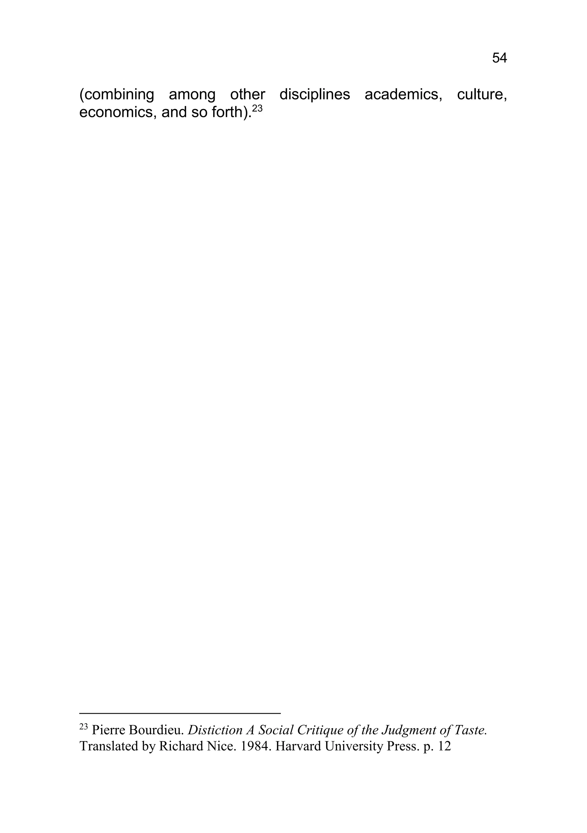 54

(combining among other disciplines academics, culture,
economics, and so forth).23




23
  Pierre Bourdieu. Distiction A Social Critique of the Judgment of Taste.
Translated by Richard Nice. 1984. Harvard University Press. p. 12
 
