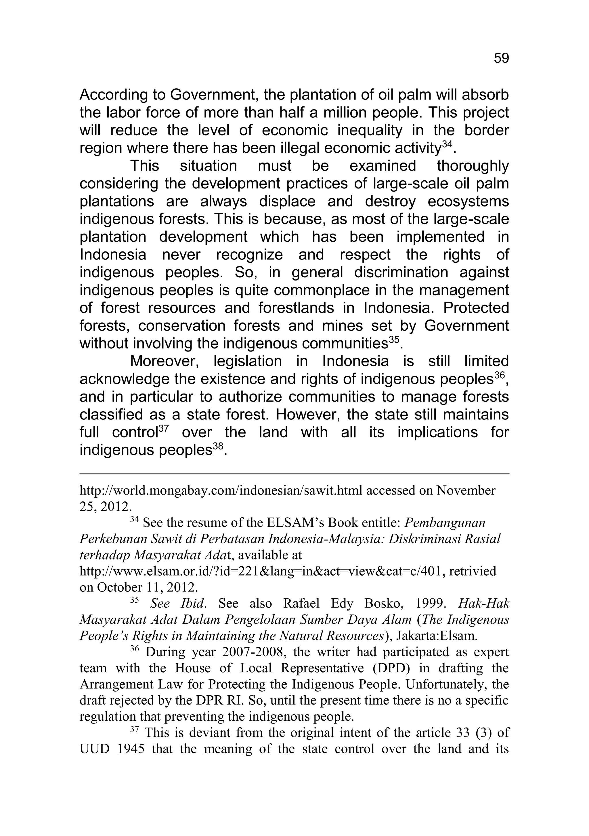 59

According to Government, the plantation of oil palm will absorb
the labor force of more than half a million people. This project
will reduce the level of economic inequality in the border
region where there has been illegal economic activity34.
        This situation must be examined thoroughly
considering the development practices of large-scale oil palm
plantations are always displace and destroy ecosystems
indigenous forests. This is because, as most of the large-scale
plantation development which has been implemented in
Indonesia never recognize and respect the rights of
indigenous peoples. So, in general discrimination against
indigenous peoples is quite commonplace in the management
of forest resources and forestlands in Indonesia. Protected
forests, conservation forests and mines set by Government
without involving the indigenous communities35.
        Moreover, legislation in Indonesia is still limited
acknowledge the existence and rights of indigenous peoples36,
and in particular to authorize communities to manage forests
classified as a state forest. However, the state still maintains
full control37 over the land with all its implications for
indigenous peoples38.

http://world.mongabay.com/indonesian/sawit.html accessed on November
25, 2012.
          34
             See the resume of the ELSAM’s Book entitle: Pembangunan
Perkebunan Sawit di Perbatasan Indonesia-Malaysia: Diskriminasi Rasial
terhadap Masyarakat Adat, available at
http://www.elsam.or.id/?id=221&lang=in&act=view&cat=c/401, retrivied
on October 11, 2012.
          35
              See Ibid. See also Rafael Edy Bosko, 1999. Hak-Hak
Masyarakat Adat Dalam Pengelolaan Sumber Daya Alam (The Indigenous
People’s Rights in Maintaining the Natural Resources), Jakarta:Elsam.
          36
             During year 2007-2008, the writer had participated as expert
team with the House of Local Representative (DPD) in drafting the
Arrangement Law for Protecting the Indigenous People. Unfortunately, the
draft rejected by the DPR RI. So, until the present time there is no a specific
regulation that preventing the indigenous people.
          37
             This is deviant from the original intent of the article 33 (3) of
UUD 1945 that the meaning of the state control over the land and its
 
